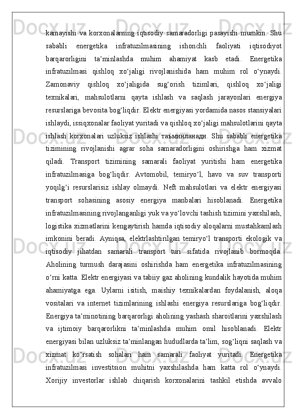 kamayishi   va   korxonalarning   iqtisodiy   samaradorligi   pasayishi   mumkin.   Shu
sababli   energetika   infratuzilmasining   ishonchli   faoliyati   iqtisodiyot
barqarorligini   ta’minlashda   muhim   ahamiyat   kasb   etadi.   Energetika
infratuzilmasi   qishloq   xo‘jaligi   rivojlanishida   ham   muhim   rol   o‘ynaydi.
Zamonaviy   qishloq   xo‘jaligida   sug‘orish   tizimlari,   qishloq   xo‘jaligi
texnikalari,   mahsulotlarni   qayta   ishlash   va   saqlash   jarayonlari   energiya
resurslariga bevosita bog‘liqdir. Elektr energiyasi yordamida nasos stansiyalari
ishlaydi, issiqxonalar faoliyat yuritadi va qishloq xo‘jaligi mahsulotlarini qayta
ishlash   korxonalari   uzluksiz   ishlashi   таъминланади.   Shu   sababli   energetika
tizimining   rivojlanishi   agrar   soha   samaradorligini   oshirishga   ham   xizmat
qiladi.   Transport   tizimining   samarali   faoliyat   yuritishi   ham   energetika
infratuzilmasiga   bog‘liqdir.   Avtomobil,   temiryo‘l,   havo   va   suv   transporti
yoqilg‘i   resurslarisiz   ishlay   olmaydi.   Neft   mahsulotlari   va   elektr   energiyasi
transport   sohasining   asosiy   energiya   manbalari   hisoblanadi.   Energetika
infratuzilmasining rivojlanganligi yuk va yo‘lovchi tashish tizimini yaxshilash,
logistika xizmatlarini kengaytirish hamda iqtisodiy aloqalarni mustahkamlash
imkonini   beradi.   Ayniqsa,   elektrlashtirilgan   temiryo‘l   transporti   ekologik   va
iqtisodiy   jihatdan   samarali   transport   turi   sifatida   rivojlanib   bormoqda.
Aholining   turmush   darajasini   oshirishda   ham   energetika   infratuzilmasining
o‘rni katta. Elektr energiyasi va tabiiy gaz aholining kundalik hayotida muhim
ahamiyatga   ega.   Uylarni   isitish,   maishiy   texnikalardan   foydalanish,   aloqa
vositalari   va   internet   tizimlarining   ishlashi   energiya   resurslariga   bog‘liqdir.
Energiya ta’minotining barqarorligi aholining yashash sharoitlarini yaxshilash
va   ijtimoiy   barqarorlikni   ta’minlashda   muhim   omil   hisoblanadi.   Elektr
energiyasi bilan uzluksiz ta’minlangan hududlarda ta’lim, sog‘liqni saqlash va
xizmat   ko‘rsatish   sohalari   ham   samarali   faoliyat   yuritadi.   Energetika
infratuzilmasi   investitsion   muhitni   yaxshilashda   ham   katta   rol   o‘ynaydi.
Xorijiy   investorlar   ishlab   chiqarish   korxonalarini   tashkil   etishda   avvalo 