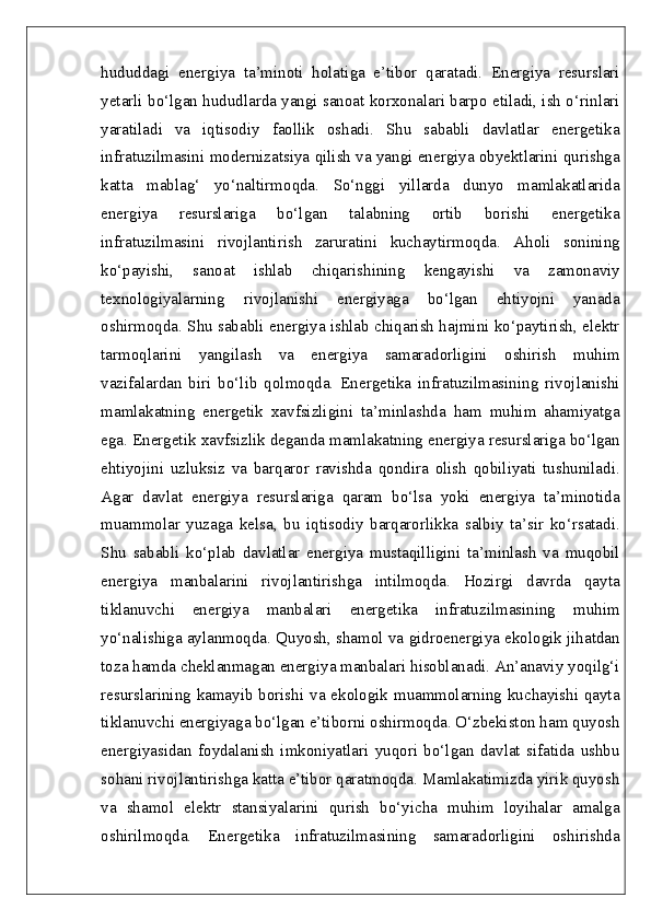 hududdagi   energiya   ta’minoti   holatiga   e’tibor   qaratadi.   Energiya   resurslari
yetarli bo‘lgan hududlarda yangi sanoat korxonalari barpo etiladi, ish o‘rinlari
yaratiladi   va   iqtisodiy   faollik   oshadi.   Shu   sababli   davlatlar   energetika
infratuzilmasini modernizatsiya qilish va yangi energiya obyektlarini qurishga
katta   mablag‘   yo‘naltirmoqda.   So‘nggi   yillarda   dunyo   mamlakatlarida
energiya   resurslariga   bo‘lgan   talabning   ortib   borishi   energetika
infratuzilmasini   rivojlantirish   zaruratini   kuchaytirmoqda.   Aholi   sonining
ko‘payishi,   sanoat   ishlab   chiqarishining   kengayishi   va   zamonaviy
texnologiyalarning   rivojlanishi   energiyaga   bo‘lgan   ehtiyojni   yanada
oshirmoqda. Shu sababli energiya ishlab chiqarish hajmini ko‘paytirish, elektr
tarmoqlarini   yangilash   va   energiya   samaradorligini   oshirish   muhim
vazifalardan   biri   bo‘lib   qolmoqda.   Energetika   infratuzilmasining   rivojlanishi
mamlakatning   energetik   xavfsizligini   ta’minlashda   ham   muhim   ahamiyatga
ega. Energetik xavfsizlik deganda mamlakatning energiya resurslariga bo‘lgan
ehtiyojini   uzluksiz   va   barqaror   ravishda   qondira   olish   qobiliyati   tushuniladi.
Agar   davlat   energiya   resurslariga   qaram   bo‘lsa   yoki   energiya   ta’minotida
muammolar   yuzaga   kelsa,   bu   iqtisodiy   barqarorlikka   salbiy   ta’sir   ko‘rsatadi.
Shu   sababli   ko‘plab   davlatlar   energiya   mustaqilligini   ta’minlash   va   muqobil
energiya   manbalarini   rivojlantirishga   intilmoqda.   Hozirgi   davrda   qayta
tiklanuvchi   energiya   manbalari   energetika   infratuzilmasining   muhim
yo‘nalishiga aylanmoqda. Quyosh, shamol va gidroenergiya ekologik jihatdan
toza hamda cheklanmagan energiya manbalari hisoblanadi. An’anaviy yoqilg‘i
resurslarining kamayib borishi va ekologik muammolarning kuchayishi qayta
tiklanuvchi energiyaga bo‘lgan e’tiborni oshirmoqda. O‘zbekiston ham quyosh
energiyasidan   foydalanish   imkoniyatlari   yuqori   bo‘lgan   davlat   sifatida   ushbu
sohani rivojlantirishga katta e’tibor qaratmoqda. Mamlakatimizda yirik quyosh
va   shamol   elektr   stansiyalarini   qurish   bo‘yicha   muhim   loyihalar   amalga
oshirilmoqda.   Energetika   infratuzilmasining   samaradorligini   oshirishda 
