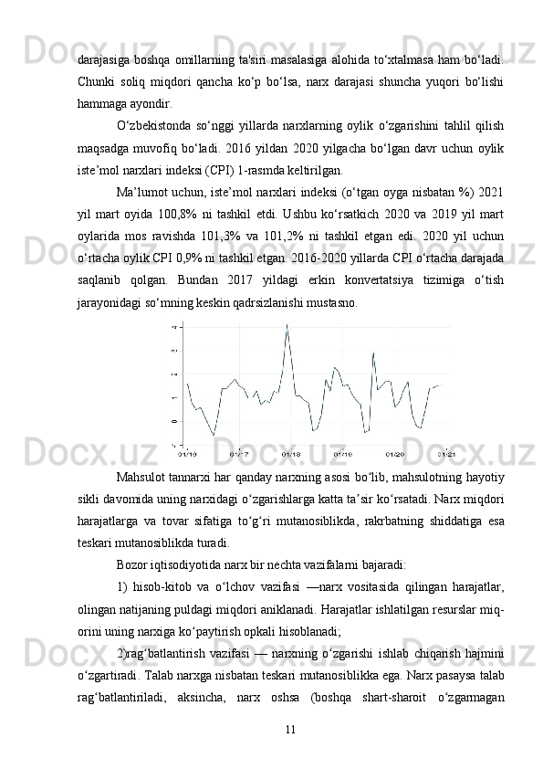 11darajasiga  boshqa  omillarning  ta'siri   masalasiga  alohida  to‘xtalmasa  ham   bo‘ladi.
Chunki   soliq   miqdori   qancha   ko‘p   bo‘lsa,   narx   darajasi   shuncha   yuqori   bo‘lishi
hammaga ayondir.
O‘zbekistonda   so‘nggi   yillarda   narxlarning   oylik   o‘zgarishini   tahlil   qilish
maqsadga   muvofiq   bo‘ladi.   2016   yildan   2020   yilgacha   bo‘lgan   davr   uchun   oylik
iste’mol narxlari indeksi (CPI) 1-rasmda keltirilgan.
Ma’lumot uchun, iste’mol narxlari indeksi  (o‘tgan oyga nisbatan %) 2021
yil   mart   oyida   100,8%   ni   tashkil   etdi.   Ushbu   ko‘rsatkich   2020   va   2019   yil   mart
oylarida   mos   ravishda   101,3%   va   101,2%   ni   tashkil   etgan   edi.   2020   yil   uchun
o‘rtacha oylik   CPI   0,9% ni tashkil etgan. 2016-2020 yillarda   CPI   o‘rtacha darajada
saqlanib   qolgan.   Bundan   2017   yildagi   erkin   konvertatsiya   tizimiga   o‘tish
jarayonidagi so‘mning keskin qadrsizlanishi mustasno.
Mahsulot   tannarxi   har   qanday   narxning   asosi   bo ʻ lib ,   mahsulotning   hayotiy
sikli   davomida   uning   narxidagi   o ʻ zgarishlarga   katta   ta ʼ sir   ko ʻ rsatadi .  Narx   miqdori
harajatlarga   va   tovar   sifatiga   to ʻ g ʻ ri   mutanosiblikda ,   rakrbatning   shiddatiga   esa
teskari   mutanosiblikda   turadi .
Bozor   iqtisodiyotida   narx   bir   nechta   vazifalarni   bajaradi :
1)   hisob - kitob   va   o ʻ lchov   vazifasi   — narx   vositasida   qilingan   harajatlar ,
olingan   natijaning   puldagi   miqdori   aniklanadi .  Harajatlar   ishlatilgan   resurslar   miq -
orini   uning   narxiga   ko ʻ paytirish   opkali   hisoblanadi ;
2) rag ʻ batlantirish   vazifasi   —   narxning   o ʻ zgarishi   ishlab   chiqarish   hajmini
o ʻ zgartiradi .  Talab   narxga   nisbatan   teskari   mutanosiblikka   ega .  Narx   pasaysa   talab
rag ʻ batlantiriladi ,   aksincha ,   narx   oshsa   ( boshqa   shart - sharoit   o ʻ zgarmagan 