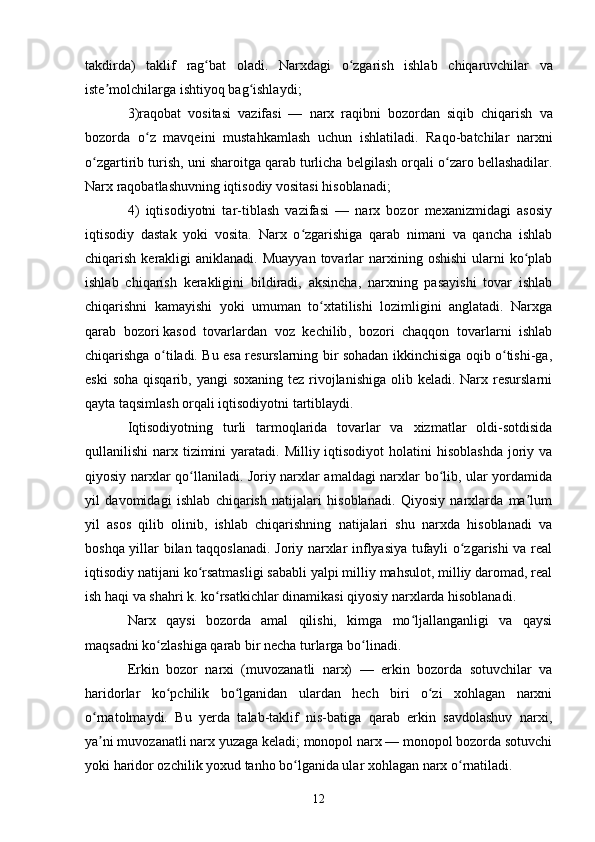 12takdirda )   taklif   rag ʻ bat   oladi .   Narxdagi   o ʻ zgarish   ishlab   chiqaruvchilar   va
iste ʼ molchilarga   ishtiyoq   bag ʻ ishlaydi ;
3) raqobat   vositasi   vazifasi   —   narx   raqibni   bozordan   siqib   chiqarish   va
bozorda   o ʻ z   mavqeini   mustahkamlash   uchun   ishlatiladi .   Raqo - batchilar   narxni
o ʻ zgartirib   turish ,  uni   sharoitga   qarab   turlicha   belgilash   orqali   o ʻ zaro   bellashadilar .
Narx raqobatlashuvning iqtisodiy vositasi hisoblanadi;
4)   iqtisodiyotni   tar-tiblash   vazifasi   —   narx   bozor   mexanizmidagi   asosiy
iqtisodiy   dastak   yoki   vosita.   Narx   o zgarishiga   qarab   nimani   va   qancha   ishlabʻ
chiqarish  kerakligi   aniklanadi. Muayyan   tovarlar   narxining  oshishi  ularni  ko plab	
ʻ
ishlab   chiqarish   kerakligini   bildiradi,   aksincha,   narxning   pasayishi   tovar   ishlab
chiqarishni   kamayishi   yoki   umuman   to xtatilishi   lozimligini   anglatadi.   Narxga	
ʻ
qarab   bozori   kasod   tovarlardan   voz   kechilib ,   bozori   chaqqon   tovarlarni   ishlab
chiqarishga o tiladi. Bu esa resurslarning bir sohadan ikkinchisiga oqib o tishi-ga,	
ʻ ʻ
eski  soha  qisqarib, yangi  soxaning  tez rivojlanishiga  olib keladi. Narx resurslarni
qayta taqsimlash orqali iqtisodiyotni tartiblaydi.
Iqtisodiyotning   turli   tarmoqlarida   tovarlar   va   xizmatlar   oldi-sotdisida
qullanilishi  narx tizimini  yaratadi. Milliy iqtisodiyot  holatini  hisoblashda  joriy va
qiyosiy narxlar qo llaniladi. Joriy narxlar amaldagi narxlar bo lib, ular yordamida	
ʻ ʻ
yil   davomidagi   ishlab   chiqarish   natijalari   hisoblanadi.   Qiyosiy   narxlarda   ma lum	
ʼ
yil   asos   qilib   olinib,   ishlab   chiqarishning   natijalari   shu   narxda   hisoblanadi   va
boshqa yillar bilan taqqoslanadi. Joriy narxlar inflyasiya tufayli o zgarishi va real	
ʻ
iqtisodiy natijani ko rsatmasligi sababli yalpi milliy mahsulot, milliy daromad, real	
ʻ
ish haqi va shahri k. ko rsatkichlar dinamikasi qiyosiy narxlarda hisoblanadi.	
ʻ
Narx   qaysi   bozorda   amal   qilishi,   kimga   mo ljallanganligi   va   qaysi	
ʻ
maqsadni ko zlashiga qarab bir necha turlarga bo linadi.	
ʻ ʻ
Erkin   bozor   narxi   (muvozanatli   narx)   —   erkin   bozorda   sotuvchilar   va
haridorlar   ko pchilik   bo lganidan   ulardan   hech   biri   o zi   xohlagan   narxni
ʻ ʻ ʻ
o rnatolmaydi.   Bu   yerda   talab-taklif   nis-batiga   qarab   erkin   savdolashuv   narxi,	
ʻ
ya ni muvozanatli narx yuzaga keladi; monopol narx — monopol bozorda sotuvchi
ʼ
yoki haridor ozchilik yoxud tanho bo lganida ular xohlagan narx o rnatiladi. 	
ʻ ʻ 
