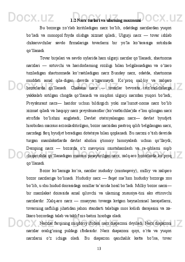 131.2 Narx turlari va ularning mazmuni
Bu   bozorga   zo rlab   kiritiladigan   narx   bo lib,   odatdagi   narxlardan   yuqoriʻ ʻ
bo ladi   va   monopol	
ʻ   foyda   olishga   xizmat   qiladi ;   Ulgurji   narx   —   tovar   ishlab
chikaruvchilar   savdo   firmalariga   tovarlarni   bir   yo la   ko tarasiga   sotishida	
ʻ ʻ
qo llanadi. 	
ʻ
Tovar birjalari va savdo uylarida ham ulgurji narxlar qo llanadi; shartnoma	
ʻ
narxlari   —   sotuvchi   va   haridorlarning   roziligi   bilan   belgilanadigan   va   o zaro	
ʻ
tuziladigan   shartnomada   ko rsatiladigan   narx   Bunday   narx,   odatda,   shartnoma	
ʻ
muddati   amal   qila-digan   davrda   o zgarmaydi.   Ko proq   mil-liy   va   xalqaro	
ʻ ʻ
bozorlarda   qo llanadi.   Chakana   narx   —   tovarlar   bevosita   iste molchilarga	
ʻ ʼ
yakkalab   sotilgan   chogda   qo llanadi   va   miqdori   ulgurji   narxdan   yuqori   bo ladi;	
ʻ ʻ
Preyskurant   narx—   haridor   uchun   bildirgich   yoki   ma lumot-noma   narx   bo lib	
ʼ ʻ
xizmat qiladi va haqiqiy narx preyskurantlar (ko rsatkichlar)da e lon qilingan narx	
ʻ ʼ
atrofida   bo lishini   anglatadi;   Davlat   otatsiyalangan   narx—   davlat   byudjeti	
ʻ
hisobidan maxsus arzonlashtirilgan, bozor narxidan pastroq qilib belgilangan narx,
narxdagi farq byudjet beradigan dotatsiya bilan qoplanadi. Bu narxni o tish davrida	
ʻ
turgan   mamlakatlarda   davlat   aholini   ijtimoiy   himoyalash   uchun   qo llaydi;	
ʻ
Demping   narx   —   bozorda   o z   mavqeini   mustahamlash   va   ra-qiblarni   siqib	
ʻ
chiqarishda qo llanadigan maxsus pasaytirilgan narx, xalq-aro bozorlarda ko proq	
ʻ ʻ
qo llanadi.	
ʻ
Bozor   ko lamiga   ko ra,   narxlar   xududiy   (mintaqaviy),   milliy   va   xalqaro	
ʻ ʻ
bozor   narxlariga   bo linadi.   Hududiy   narx   —   faqat   ma lum   hududiy   bozorga   xos	
ʻ ʼ
bo lib, u shu hudud doirasidagi omillar ta sirida hosil bo ladi. Milliy bozor narxi—	
ʻ ʼ ʻ
bir   mamlakat   doirasida   amal   qiluvchi   va   ularning   xususiya-tini   aks   ettiruvchi
narxlardir.   Xalq-aro   narx   —   muayyan   tovarga   ketgan   baynalminal   harajatlarni,
tovarning   nafliligi   jihatidan   jahon   standarti   talabiga   mos   kelish   darajasini   va   xa-
lkaro bozordagi talab va taklif nis-batini hisobga oladi.
Narxlar farqining miqdoriy ifodasi narx diapazoni deyiladi. Narx diapazoni
narxlar   oralig ining   puldagi   ifodasidir.   Narx   diapazoni   quyi,   o rta   va   yuqori	
ʻ ʻ
narxlarni   o z   ichiga   oladi.   Bu   diapazon   qanchalik   katta   bo lsa,   tovar
ʻ ʻ 