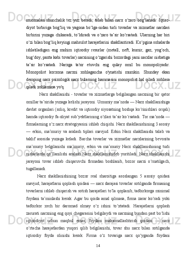 14muomalasi   shunchalik   tez   yuz   beradi ,   talab   bilan   narx   o zaro   bog lanadi.   Iqtiso-ʻ ʻ
diyot birbiriga bog liq va yagona bo lga-nidan turli  tovarlar  va xizmatlar  narxlari	
ʻ ʻ
birbirini   yuzaga  chikaradi,  to ldiradi  va  o zaro  ta sir  ko rsatadi.  Ularning  har   biri	
ʻ ʻ ʼ ʻ
o zi bilan bog liq keyingi mahsulot harajatlarini shakllantiradi. Ko pgina sohalarda	
ʻ ʻ ʻ
ishlatiladigan   eng   muhim   iqtisodiy   resurlar   (metall,   neft,   kumir,   gaz,   yog och,	
ʻ
bug doy, paxta kabi tovarlar) narxining o zgarishi bozordagi jami narxlar nisbatiga	
ʻ ʻ
ta sir   ko rsatadi.   Narxga   ta'sir   etuvchi   eng   qulay   omil   bu   monopoliyadir.	
ʼ ʻ
Monopolist   korxona   narxni   xohlagancha   o'ynatishi   mumkin.   Shunday   ekan
demping narx psixologik narx bularning hammasini monopolist hal qiladi xohlasa
qiladi xohlamasa yo'q.
Narx shakllanishi   -  tovarlar   va xizmatlarga  belgilangan  narxning  bir   qator
omillar ta sirida yuzaga kelishi jarayoni. Umumiy ma noda — Narx shakllanishiga	
ʼ ʼ
davlat organlari (soliq, kredit va iqtisodiy siyosatning boshqa ko rinishlari orqali)	
ʻ
hamda iqtisodiy fa-oliyat sub yektlarining o zlari ta sir ko rsatadi. Tor ma noda —	
ʼ ʻ ʼ ʻ ʼ
firmalarning o z narx strategiyasini ishlab chiqishi. Narx shakllanishining 3 asosiy	
ʻ
—   erkin,   ma muriy   va   aralash   tiplari   mavjud.   Erkin   Narx   shakllanishi   talab   va
ʼ
taklif   asosida   yuzaga   keladi.   Barcha   tovarlar   va   xizmatlar   narxlarining   bevosita
ma muriy   belgilanishi   ma muriy,   erkin   va   ma muriy   Narx   shakllanishining   turli	
ʼ ʼ ʼ
nisbatlarda qo llanilishi  aralash Narx shakllanishideb  yuritiladi. Narx shakllanishi	
ʻ
jarayoni   tovar   ishlab   chiqaruvchi   firmadan   boshlanib,   bozor   narxi   o rnatilgach,	
ʻ
tugallanadi.
Narx   shakllanishining   bozor   real   sharoitiga   asoslangan   5   asosiy   qoidasi
mavjud; harajatlarni qoplash qoidasi — narx darajasi tovarlar sotilganda firmaning
tovarlarni ishlab chiqarish va sotish harajatlari to la qoplanib, tadbirkorga minimal	
ʻ
foydani   ta minlashi   kerak.   Agar   bu   qoida   amal   qilmasa,   firma   zarar   ko radi   yoki	
ʼ ʻ
tadbirkor   xech   bir   daromad   olmay   o z   ishini   to xtatadi.   Harajatlarni   qoplash	
ʻ ʻ
zarurati narxning eng quyi chegarasini belgilaydi va narxning bundan past bo lishi	
ʻ
iqtisodiyot   uchun   maqbul   emas;   foydani   maksimallashtirish   qoidasi   —   narx
o rtacha   harajatlardan   yuqori   qilib   belgilanishi,   tovar   shu   narx   bilan   sotilganda	
ʻ
iqtisodiy   foyda   olinishi   kerak.   Firma   o z   tovariga   narx   qo yganda   foydani	
ʻ ʻ 