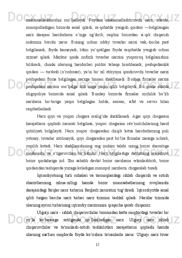 15maksimallashtirishni   mo ljallaydi.   Foydani   maksimallashtiruvchi   narx,   odatda,ʻ
monopollashgan   bozorda   amal   qiladi;   ra-qobatda   yengish   qoidasi   —belgilangan
narx   darajasi   haridorlarni   o ziga   og dirib,   raqibni   bozordan   si-qib   chiqarish	
ʻ ʻ
imkonini   berishi   zarur.   Buning   uchun   oddiy   tovarlar   narxi   vak,-tincha   past
belgilanadi,   foyda   kamayadi,   lekin   yo qotilgan   foyda   raqobatda   yengish   uchun	
ʻ
xizmat   qiladi.   Mazkur   qoida   nufuzli   tovarlar   narxini   yuqoriroq   belgilanishini
bildiradi,   chunki   ularning   haridorlari   puldor   tabaqa   hisoblanadi;   peshqadamlik
qoidasi   —   turdosh   (o rinbosar),   ya ni   bir   xil   ehtiyojni   qondiruvchi   tovarlar   narxi	
ʻ ʼ
peshqadam   firma   belgilagan   narxga   binoan   shakllanadi.   Boshqa   firmalar   narxni
peshqadam   narxini   mo ljalga   olib   unga   yaqin   qilib   belgilaydi.   Bu   qoida   odatda
ʻ
oligopoliya   bozorida   amal   qiladi.   Bunday   bozorda   firmalar   ozchilik   bo lib	
ʻ
narxlarni   bir-biriga   yaqin   belgilagan   holda,   asosan,   sifat   va   servis   bilan
raqobatlashadi.
Narx   quyi   va   yuqori   chegara   oralig ida   shakllanadi.   Agar   quyi   chegarani	
ʻ
harajatlarni   qoplash   zarurati   belgilasa,   yuqori   chegarani   iste molchilarning   harid	
ʼ
qobiliyati   belgilaydi.   Narx   yuqori   chegaradan   chiqib   ketsa   haridorlarning   puli
yetmay, tovarlar  sotilmaydi, quyi  chegaradan past  bo lsa firmalar  zararga uchrab,	
ʻ
yopilib   ketadi.   Narx   shakllanishining   eng   muhim   talabi   uning   bozor   sharoitiga
moslanishi   va   o zgaruvchan   bo lishidir.   Narx   belgilashga   davlatning   aralashuvi	
ʻ ʻ
bozor   qoidalariga   zid.   Shu   sababli   davlat   bozor   narxlarini   erkinlashtirib,   bozor
qoidasidan tashqarida yuzaga keladigan monopol narxlarni chegaralab turadi.
Iqtisodiyotning   turli   sohalari   va   tarmoqlaridagi   ishlab   chiqarish   va   sotish
sharoitlarining   xilma-xilligi   hamda   bozor   munosabatlarining   rivojlanishi
darajasidagi farqlar narx turlarini farqlash zaruratini tug‘diradi. Iqtisodiyotda amal
qilib   turgan   barcha   narx   turlari   narx   tizimini   tashkil   qiladi.   Narxlar   tizimida
ularning ayrim turlarining iqtisodiy mazmunini qisqacha qarab chiqamiz.
Ulgurji narx - ishlab chiqaruvchilar tomonidan katta miqdordagi tovarlar bir
yo‘la   ko‘tarasiga   sotilganda   qo‘llaniladigan   narx.   Ulgurji   narx   ishlab
chiqaruvchilar   va   ta'minlash-sotish   tashkilotlari   xarajatlarini   qoplashi   hamda
ularning   ma'lum   miqdorda   foyda   ko‘rishini   ta'minlashi   zarur.   Ulgurji   narx   tovar 