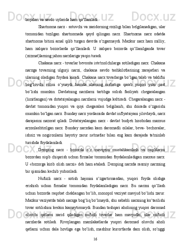 16birjalari va savdo uylarida ham qo‘llaniladi.
Shartnoma narx - sotuvchi va xaridorning roziligi bilan belgilanadigan, ular
tomonidan   tuzilgan   shartnomada   qayd   qilingan   narx.   Shartnoma   narx   odatda
shartnoma bitimi amal qilib turgan davrda o‘zgarmaydi. Mazkur narx ham milliy,
ham   xalqaro   bozorlarda   qo‘llaniladi.   U   xalqaro   bozorda   qo‘llanilganda   tovar
(xizmat)larning jahon narxlariga yaqin turadi.
Chakana narx - tovarlar bevosita iste'molchilarga sotiladigan narx. Chakana
narxga   tovarning   ulgurji   narxi,   chakana   savdo   tashkilotlarining   xarajatlari   va
ularning oladigan foydasi kiradi. Chakana narx tovarlarga bo‘lgan talab va taklifni
bog‘lovchi   rolini   o‘ynaydi   hamda   ularning   nisbatiga   qarab   yuqori   yoki   past
bo‘lishi   mumkin.   Davlatning   narxlarni   tartibga   solish   faoliyati   chegaralangan
(limitlangan) va dotatsiyalangan narxlarni vujudga keltiradi. Chegaralangan narx -
davlat   tomonidan   yuqori   va   quyi   chegaralari   belgilanib,   shu   doirada   o‘zgarishi
mumkin bo‘lgan narx. Bunday narx yordamida davlat inflyatsiyani jilovlaydi, narx
darajasini   nazorat   qiladi.   Dotatsiyalangan   narx   -   davlat   budjeti   hisobidan   maxsus
arzonlashtirilgan   narx.   Bunday   narxdan   kam   daromadli   oilalar,   beva-   bechoralar,
ishsiz   va   nogironlarni   hayotiy   zarur   ne'matlar   bilan   eng   kam   darajada   ta'minlab
turishda foydalaniladi.
Demping   narx   -   bozorda   o‘z   mavqeini   mustahkamlash   va   raqiblarini
bozordan siqib chiqarish uchun firmalar tomonidan foydalaniladigan maxsus narx.
U «bozorga kirib olish narxi» deb ham  ataladi. Demping narxda rasmiy narxning
bir qismidan kechib yuboriladi.
Nufuzli   narx   -   sotish   hajmini   o‘zgartirmasdan,   yuqori   foyda   olishga
erishish   uchun   firmalar   tomonidan   foydalaniladigan   narx.   Bu   narxni   qo‘llash
uchun bozorda raqobat cheklangan bo‘lib, monopol vaziyat mavjud bo‘lishi zarur.
Mazkur vaziyatda talab narxga bog‘liq bo‘lmaydi, shu sababli narxning ko‘tarilishi
tovar sotilishini keskin kamaytirmaydi. Bundan tashqari aholining yuqori daromad
oluvchi   qatlami   xarid   qiladigan   nufuzli   tovarlar   ham   mavjudki,   ular   nufuzli
narxlarda   sotiladi.   Rivojlangan   mamlakatlarda   yuqori   daromad   oluvchi   aholi
qatlami   uchun   dala   hovliga   ega   bo‘lish,   mashhur   kurortlarda   dam   olish,   so‘nggi 