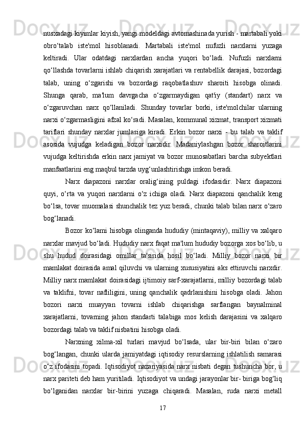 17nusxadagi kiyimlar kiyish, yangi modeldagi avtomashinada yurish - martabali yoki
obro‘talab   iste'mol   hisoblanadi.   Martabali   iste'mol   nufuzli   narxlarni   yuzaga
keltiradi.   Ular   odatdagi   narxlardan   ancha   yuqori   bo‘ladi.   Nufuzli   narxlarni
qo‘llashda tovarlarni ishlab chiqarish xarajatlari va rentabellik darajasi, bozordagi
talab,   uning   o‘zgarishi   va   bozordagi   raqobatlashuv   sharoiti   hisobga   olinadi.
Shunga   qarab,   ma'lum   davrgacha   o‘zgarmaydigan   qat'iy   (standart)   narx   va
o‘zgaruvchan   narx   qo‘llaniladi.   Shunday   tovarlar   borki,   iste'molchilar   ularning
narxi o‘zgarmasligini afzal ko‘radi. Masalan, kommunal xizmat, transport xizmati
tariflari   shunday   narxlar   jumlasiga   kiradi.   Erkin   bozor   narxi   -   bu   talab   va   taklif
asosida   vujudga   keladigan   bozor   narxidir.   Madaniylashgan   bozor   sharoitlarini
vujudga keltirishda erkin narx jamiyat  va bozor  munosabatlari  barcha subyektlari
manfaatlarini eng maqbul tarzda uyg‘unlashtirishga imkon beradi.
Narx   diapazoni   narxlar   oralig‘ining   puldagi   ifodasidir.   Narx   diapazoni
quyi,   o‘rta   va   yuqori   narxlarni   o‘z   ichiga   oladi.   Narx   diapazoni   qanchalik   keng
bo‘lsa, tovar muomalasi shunchalik tez yuz beradi, chunki talab bilan narx o‘zaro
bog‘lanadi.
Bozor ko‘lami hisobga olinganda hududiy (mintaqaviy), milliy va xalqaro
narxlar mavjud bo‘ladi. Hududiy narx faqat ma'lum hududiy bozorga xos bo‘lib, u
shu   hudud   doirasidagi   omillar   ta'sirida   hosil   bo‘ladi.   Milliy   bozor   narxi   bir
mamlakat  doirasida  amal  qiluvchi  va ularning xususiyatini  aks  ettiruvchi  narxdir.
Milliy narx mamlakat doirasidagi ijtimoiy sarf-xarajatlarni, milliy bozordagi talab
va   taklifni,   tovar   nafliligini,   uning   qanchalik   qadrlanishini   hisobga   oladi.   Jahon
bozori   narxi   muayyan   tovarni   ishlab   chiqarishga   sarflangan   baynalminal
xarajatlarni,   tovarning   jahon   standarti   talabiga   mos   kelish   darajasini   va   xalqaro
bozordagi talab va taklif nisbatini hisobga oladi.
Narxning   xilma-xil   turlari   mavjud   bo‘lsada,   ular   bir-biri   bilan   o‘zaro
bog‘langan,   chunki   ularda   jamiyatdagi   iqtisodiy   resurslarning   ishlatilish   samarasi
o‘z   ifodasini   topadi.   Iqtisodiyot  nazariyasida  narx  nisbati  degan   tushuncha  bor,  u
narx pariteti deb ham yuritiladi. Iqtisodiyot va undagi jarayonlar bir- biriga bog‘liq
bo‘lganidan   narxlar   bir-birini   yuzaga   chiqaradi.   Masalan,   ruda   narxi   metall 
