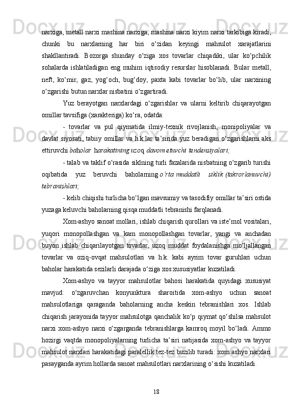 18narxiga, metall narxi mashina narxiga, mashina narxi kiyim narxi tarkibiga kiradi,
chunki   bu   narxlarning   har   biri   o‘zidan   keyingi   mahsulot   xarajatlarini
shakllantiradi.   Bozorga   shunday   o‘ziga   xos   tovarlar   chiqadiki,   ular   ko‘pchilik
sohalarda   ishlatiladigan   eng   muhim   iqtisodiy   resurslar   hisoblanadi.   Bular   metall,
neft,   ko‘mir,   gaz,   yog‘och,   bug‘doy,   paxta   kabi   tovarlar   bo‘lib,   ular   narxining
o‘zgarishi butun narxlar nisbatini o‘zgartiradi.
Yuz   berayotgan   narxlardagi   o‘zgarishlar   va   ularni   keltirib   chiqarayotgan
omillar tavsifiga (xarakteriga) ko‘ra, odatda:
-   tovarlar   va   pul   qiymatida   ilmiy-texnik   rivojlanish,   monipoliyalar   va
davlat siyosati, tabiiy omillar  va h.k.lar  ta’sirida yuz beradigan o‘zgarishlarni  aks
ettiruvchi   ba h olar   h arakatining uzo q   davom	 etuvchi   tendensiyalari;
- talab va taklif o‘rasida siklning turli fazalarida nisbatning o‘zgarib turishi
oqibatida   yuz   beruvchi   baholarning   o‘rta   muddatli	
 siklik   (takrorlanuvchi)
tebranishlari;
- kelib chiqishi turlicha bo‘lgan mavsumiy va tasodifiy omillar ta’siri ostida
yuzaga keluvchi baholarning qisqa muddatli tebranishi farqlanadi.
Xom-ashyo sanoat mollari, ishlab chiqarish qurollari va iste’mol vositalari,
yuqori   monopollashgan   va   kam   monopollashgan   tovarlar,   yangi   va   anchadan
buyon   ishlab   chiqarilayotgan   tovarlar,   uzoq   muddat   foydalanishga   mo‘ljallangan
tovarlar   va   oziq-ovqat   mahsulotlari   va   h.k.   kabi   ayrim   tovar   guruhlari   uchun
baholar harakatida sezilarli darajada o‘ziga xos xususiyatlar kuzatiladi.
Xom-ashyo   va   tayyor   mahsulotlar   bahosi   harakatida   quyidagi   xususiyat
mavjud:   o‘zgaruvchan   konyunktura   sharoitida   xom-ashyo   uchun   sanoat
mahsulotlariga   qaraganda   baholarning   ancha   keskin   tebranishlari   xos.   Ishlab
chiqarish jarayonida tayyor mahsulotga qanchalik ko‘p qiymat qo‘shilsa mahsulot
narxi   xom-ashyo   narxi   o‘zgarganda   tebranishlarga   kamroq   moyil   bo‘ladi.   Ammo
hozirgi   vaqtda   monopoliyalarning   turlicha   ta’siri   natijasida   xom-ashyo   va   tayyor
mahsulot narxlari harakatidagi paralellik tez-tez buzilib turadi: xom ashyo narxlari
pasayganda ayrim hollarda sanoat mahsulotlari narxlarining o‘sishi kuzatiladi. 
