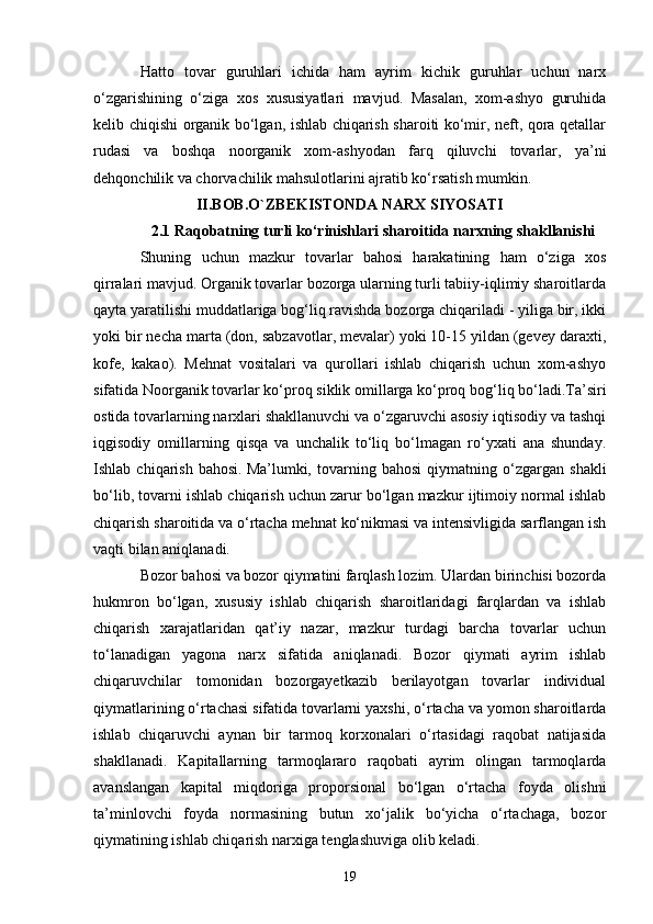 19Hatto   tovar   guruhlari   ichida   ham   ayrim   kichik   guruhlar   uchun   narx
o‘zgarishining   o‘ziga   xos   xususiyatlari   mavjud.   Masalan,   xom-ashyo   guruhida
kelib chiqishi organik bo‘lgan, ishlab chiqarish sharoiti ko‘mir, neft, qora qetallar
rudasi   va   boshqa   noorganik   xom-ashyodan   farq   qiluvchi   tovarlar,   ya’ni
dehqonchilik va chorvachilik mahsulotlarini ajratib ko‘rsatish mumkin. 
II.BOB.O`ZBEKISTONDA NARX SIYOSATI
2.1 Raqobatning turli ko‘rinishlari sharoitida narxning shakllanishi
Shuning   uchun   mazkur   tovarlar   bahosi   harakatining   ham   o‘ziga   xos
qirralari mavjud. Organik tovarlar bozorga ularning turli tabiiy-iqlimiy sharoitlarda
qayta yaratilishi muddatlariga bog‘liq ravishda bozorga chiqariladi - yiliga bir, ikki
yoki bir necha marta (don, sabzavotlar, mevalar) yoki 10-15 yildan (gevey daraxti,
kofe,   kakao).   Mehnat   vositalari   va   qurollari   ishlab   chiqarish   uchun   xom-ashyo
sifatida Noorganik tovarlar ko‘proq siklik omillarga ko‘proq bog‘liq bo‘ladi.Ta’siri
ostida tovarlarning narxlari shakllanuvchi va o‘zgaruvchi asosiy iqtisodiy va tashqi
iqgisodiy   omillarning   qisqa   va   unchalik   to‘liq   bo‘lmagan   ro‘yxati   ana   shunday.
Ishlab   chiqarish   bahosi.   Ma’lumki,   tovarning   bahosi   qiymatning   o‘zgargan   shakli
bo‘lib, tovarni ishlab chiqarish uchun zarur bo‘lgan mazkur ijtimoiy normal ishlab
chiqarish sharoitida va o‘rtacha mehnat ko‘nikmasi va intensivligida sarflangan ish
vaqti bilan aniqlanadi.
Bozor bahosi va bozor qiymatini farqlash lozim. Ulardan birinchisi bozorda
hukmron   bo‘lgan,   xususiy   ishlab   chiqarish   sharoitlaridagi   farqlardan   va   ishlab
chiqarish   xarajatlaridan   qat’iy   nazar,   mazkur   turdagi   barcha   tovarlar   uchun
to‘lanadigan   yagona   narx   sifatida   aniqlanadi.   Bozor   qiymati   ayrim   ishlab
chiqaruvchilar   tomonidan   bozorgayetkazib   berilayotgan   tovarlar   individual
qiymatlarining o‘rtachasi   sifatida tovarlarni yaxshi , o‘rtacha va yomon sharoitlarda
ishlab   chiqaruvchi   aynan   bir   tarmoq   korxonalari   o‘rtasidagi   raqobat   natijasida
shakllanadi.   Kapitallarning   tarmoqlararo   raqobati   ayrim   olingan   tarmoqlarda
avanslangan   kapital   miqdoriga   proporsional   bo‘lgan   o‘rtacha   foyda   olishni
ta’minlovchi   foyda   normasining   butun   xo‘jalik   bo‘yicha   o‘rtachaga,   bozor
qiymatining ishlab chiqarish narxiga tenglashuviga olib keladi. 