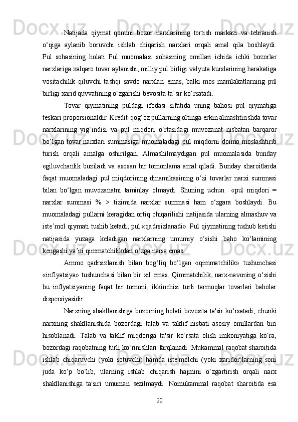 20Natijada   qiymat   qonuni   bozor   narxlarining   tortish   markazi   va   tebranish
o‘qiga   aylanib   boruvchi   ishlab   chiqarish   narxlari   orqali   amal   qila   boshlaydi.
Pul   sohasining   holati.   Pul   muomalasi   sohasining   omillari   ichida   ichki   bozorlar
narxlariga xalqaro tovar aylanishi, milliy pul birligi valyuta kurslarining harakatiga
vositachilik   qiluvchi   tashqi   savdo   narxlari   emas,   balki   mos   mamlakatlarning   pul
birligi xarid quvvatining o‘zgarishi bevosita ta’sir ko‘rsatadi.
Tovar   qiymatining   puldagi   ifodasi   sifatida   uning   bahosi   pul   qiymatiga
teskari proporsionaldir. Kredit-qog‘oz pullarning oltinga erkin almashtirishda tovar
narxlarining   yig‘indisi   va   pul   miqdori   o‘rtasidagi   muvozanat   nisbatan   barqaror
bo‘lgan tovar  narxlari  summasiga  muomaladagi  pul  miqdorni  doimo moslashtirib
turish   orqali   amalga   oshirilgan.   Almashilmaydigan   pul   muomalasida   bunday
egiluvchanlik  buziladi  va  asosan   bir  tomonlama  amal  qiladi.  Bunday   sharoitlarda
faqat   muomaladagi   pul   miqdorining   dinamikasining   o‘zi   tovarlar   narxi   summasi
bilan   bo‘lgan   muvozanatni   taminlay   olmaydi.   Shuning   uchun     «pul   miqdori   =
narxlar   summasi   %   >   tizimida   narxlar   summasi   ham   o‘zgara   boshlaydi.   Bu
muomaladagi pullarni keragidan ortiq chiqarilishi natijasida ularning almashuv va
iste’mol qiymati tushib ketadi, pul «qadrsizlanadi». Pul qiymatining tushub ketishi
natijasida   yuzaga   keladigan   narxlarning   umumiy   o‘sishi   baho   ko‘lamining
kengashi ya’ni qimmatchilikdan o‘zga narsa emas.
Ammo   qadrsizlanish   bilan   bog‘liq   bo‘lgan   «qimmatchilik»   tushunchasi
«inflyatsiya» tushunchasi  bilan bir xil emas. Qimmatchilik, narx-navoning o‘sishi
bu   inflyatsiyaning   faqat   bir   tomoni,   ikkinchisi   turli   tarmoqlar   tovarlari   baholar
dispersiyasidir. 
Narxning shakllanishiga bozorning holati bevosita ta'sir ko‘rsatadi, chunki
narxning   shakllanishida   bozordagi   talab   va   taklif   nisbati   asosiy   omillardan   biri
hisoblanadi.   Talab   va   taklif   miqdoriga   ta'sir   ko‘rsata   olish   imkoniyatiga   ko‘ra,
bozordagi raqobatning turli ko‘rinishlari farqlanadi. Mukammal raqobat sharoitida
ishlab   chiqaruvchi   (yoki   sotuvchi)   hamda   iste'molchi   (yoki   xaridor)larning   soni
juda   ko‘p   bo‘lib,   ularning   ishlab   chiqarish   hajmini   o‘zgartirish   orqali   narx
shakllanishiga   ta'siri   umuman   sezilmaydi.   Nomukammal   raqobat   sharoitida   esa 