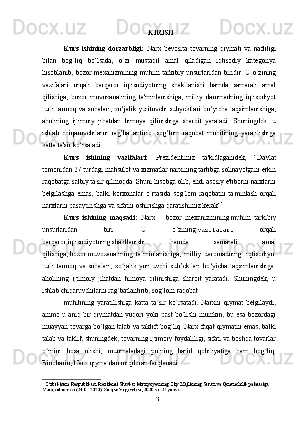 3KIRISH
Kurs   ishining   dorzarbligi:   Narx   bevosita   tovarning   qiymati   va   nafliligi
bilan   bog‘liq   bo‘lsada,   o‘zi   mustaqil   amal   qiladigan   iqtisodiy   kategoriya
hisoblanib, bozor mexanizmining muhim tarkibiy unsurlaridan biridir. U o‘zining
vazifalari   orqali   barqaror   iqtisodiyotning   shakllanishi   hamda   samarali   amal
qilishiga,   bozor   muvozanatining   ta'minlanishiga,   milliy   daromadning   iqtisodiyot
turli  tarmoq  va  sohalari,  xo‘jalik  yurituvchi  subyektlari  bo‘yicha  taqsimlanishiga,
aholining   ijtimoiy   jihatdan   himoya   qilinishiga   sharoit   yaratadi.   Shuningdek,   u
ishlab   chiqaruvchilarni   rag‘batlantirib,   sog‘lom   raqobat   muhitining   yaratilishiga
katta ta'sir ko‘rsatadi. 
Kurs   ishining   vazifalari:   Prezidentimiz   ta'kidlaganidek,   “Davlat
tomonidan  37  turdagi mahsulot va xizmatlar narxining tartibga solinayotgani erkin
raqobatga salbiy ta'sir qilmoqda. Shuni hisobga olib, endi asosiy e'tiborni narxlarni
belgilashga   emas,   balki   korxonalar   o‘rtasida   sog‘lom   raqobatni   ta'minlash   orqali
narxlarni pasaytirishga va sifatni oshirishga qaratishimiz kerak” 1
.
Kurs   ishining   maqsadi:   Narx   —   bozor   mexanizmining   muhim   tarkibiy
unsurlaridan   biri.   U   o ziningʻ   vazifalari   orqali
barqaror   iqtisodiyotning   shakllanishi   hamda   samarali   amal
qilishiga,   bozor   muvozanatining   ta minlanishiga,   milliy   daromadning  	
ʼ   iqtisodiyot
turli   tarmoq   va   sohalari,   xo jalik   yurituvchi   sub ektlari   bo yicha   taqsimlanishiga,	
ʻ ʼ ʻ
aholining   ijtimoiy   jihatdan   himoya   qilinishiga   sharoit   yaratadi.   Shuningdek,   u
ishlab chiqaruvchilarni rag batlantirib, sog lom
ʻ ʻ   raqobat  
muhitining   yaratilishiga   katta   ta sir   ko rsatadi.   Narxni   qiymat   belgilaydi,	
ʼ ʻ
ammo   u   aniq   bir   qiymatdan   yuqori   yoki   past   bo lishi   mumkin,   bu   esa   bozordagi	
ʻ
muayyan tovarga bo lgan talab va taklift bog liq. Narx faqat qiymatni emas, balki	
ʻ ʻ
talab va taklif, shuningdek, tovarning ijtimoiy foydaliligi, sifati va boshqa tovarlar
o rnini   bosa   olishi,   muomaladagi   pulning   harid   qobiliyatiga   ham   bog liq.	
ʻ ʻ
Binobarin, Narx qiymatdan miqdoran farqlanadi. 
1
  O‘zbekiston Respublikasi Prezidenti Shavkat Mirziyoyevning Oliy Majlisning Senati va Qonunchilik palatasiga 
Murojaatnomasi (24.01.2020) Xalq so‘zi gazetasi, 2020 yil 25 yanvar. 