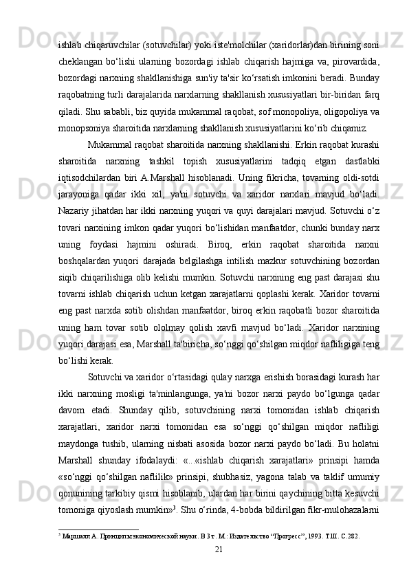 21ishlab chiqaruvchilar (sotuvchilar) yoki iste'molchilar (xaridorlar)dan birining soni
cheklangan   bo‘lishi   ularning   bozordagi   ishlab   chiqarish   hajmiga   va,   pirovardida,
bozordagi narxning shakllanishiga sun'iy ta'sir ko‘rsatish imkonini beradi. Bunday
raqobatning turli darajalarida narxlarning shakllanish xususiyatlari bir-biridan farq
qiladi. Shu sababli, biz quyida mukammal raqobat, sof monopoliya, oligopoliya va
monopsoniya sharoitida narxlarning shakllanish xususiyatlarini ko‘rib chiqamiz.
Mukammal raqobat sharoitida narxning shakllanishi. Erkin raqobat kurashi
sharoitida   narxning   tashkil   topish   xususiyatlarini   tadqiq   etgan   dastlabki
iqtisodchilardan   biri   A.Marshall   hisoblanadi.   Uning   fikricha,   tovarning   oldi-sotdi
jarayoniga   qadar   ikki   xil,   ya'ni   sotuvchi   va   xaridor   narxlari   mavjud   bo‘ladi.
Nazariy jihatdan har ikki narxning yuqori va quyi darajalari mavjud. Sotuvchi o‘z
tovari  narxining imkon qadar yuqori  bo‘lishidan manfaatdor, chunki bunday narx
uning   foydasi   hajmini   oshiradi.   Biroq,   erkin   raqobat   sharoitida   narxni
boshqalardan   yuqori   darajada   belgilashga   intilish   mazkur   sotuvchining   bozordan
siqib chiqarilishiga olib kelishi mumkin. Sotuvchi narxining eng past darajasi shu
tovarni ishlab chiqarish uchun ketgan xarajatlarni qoplashi  kerak. Xaridor tovarni
eng past   narxda  sotib  olishdan  manfaatdor,  biroq  erkin  raqobatli  bozor  sharoitida
uning   ham   tovar   sotib   ololmay   qolish   xavfi   mavjud   bo‘ladi.   Xaridor   narxining
yuqori darajasi esa, Marshall ta'biricha, so‘nggi qo‘shilgan miqdor nafliligiga teng
bo‘lishi kerak.
Sotuvchi va xaridor o‘rtasidagi qulay narxga erishish borasidagi kurash har
ikki   narxning   mosligi   ta'minlangunga,   ya'ni   bozor   narxi   paydo   bo‘lgunga   qadar
davom   etadi.   Shunday   qilib,   sotuvchining   narxi   tomonidan   ishlab   chiqarish
xarajatlari,   xaridor   narxi   tomonidan   esa   so‘nggi   qo‘shilgan   miqdor   nafliligi
maydonga   tushib,   ularning   nisbati   asosida   bozor   narxi   paydo   bo‘ladi.   Bu   holatni
Marshall   shunday   ifodalaydi:   «...«ishlab   chiqarish   xarajatlari»   prinsipi   hamda
«so‘nggi   qo‘shilgan   naflilik»   prinsipi,   shubhasiz,   yagona   talab   va   taklif   umumiy
qonunining tarkibiy qismi hisoblanib, ulardan har birini qaychining bitta kesuvchi
tomoniga qiyoslash mumkin» 3
. Shu o‘rinda, 4-bobda bildirilgan fikr-mulohazalarni
3
  Маршалл А. Принципы экономической науки. В 3 т. М.: Издательство “Прогресс”, 1993. Т.Ш. С.282. 