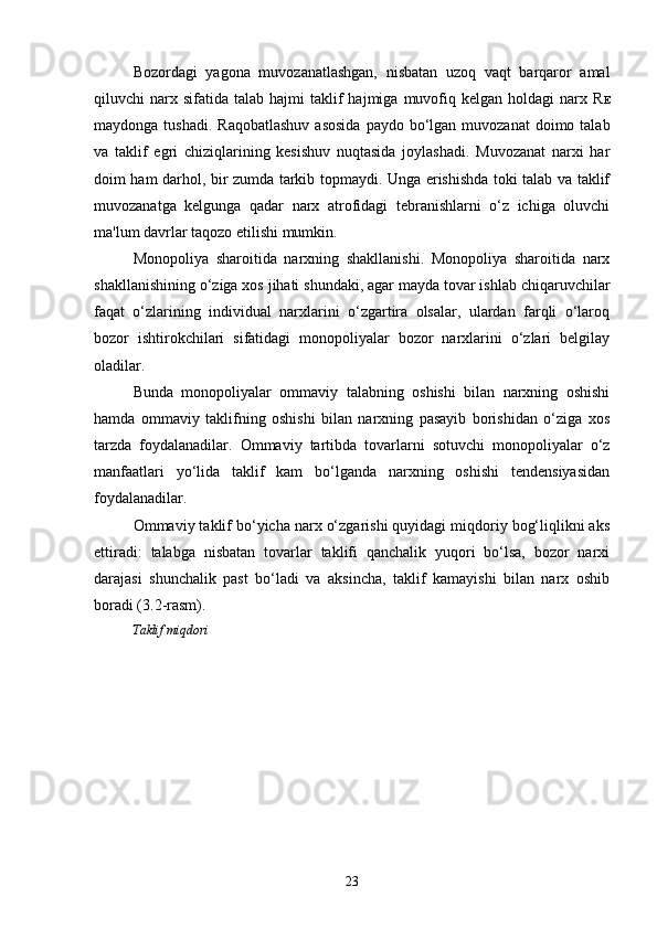 23Bozordagi   yagona   muvozanatlashgan,   nisbatan   uzoq   vaqt   barqaror   amal
qiluvchi   narx  sifatida   talab  hajmi   taklif  hajmiga  muvofiq  kelgan  holdagi   narx  R E
maydonga  tushadi.   Raqobatlashuv  asosida  paydo  bo‘lgan  muvozanat   doimo talab
va   taklif   egri   chiziqlarining   kesishuv   nuqtasida   joylashadi.   Muvozanat   narxi   har
doim ham darhol, bir zumda tarkib topmaydi. Unga erishishda toki talab va taklif
muvozanatga   kelgunga   qadar   narx   atrofidagi   tebranishlarni   o‘z   ichiga   oluvchi
ma'lum davrlar taqozo etilishi mumkin.
Monopoliya   sharoitida   narxning   shakllanishi.   Monopoliya   sharoitida   narx
shakllanishining o‘ziga xos jihati shundaki, agar mayda tovar ishlab chiqaruvchilar
faqat   o‘zlarining   individual   narxlarini   o‘zgartira   olsalar,   ulardan   farqli   o‘laroq
bozor   ishtirokchilari   sifatidagi   monopoliyalar   bozor   narxlarini   o‘zlari   belgilay
oladilar. 
Bunda   monopoliyalar   ommaviy   talabning   oshishi   bilan   narxning   oshishi
hamda   ommaviy   taklifning   oshishi   bilan   narxning   pasayib   borishidan   o‘ziga   xos
tarzda   foydalanadilar.   Ommaviy   tartibda   tovarlarni   sotuvchi   monopoliyalar   o‘z
manfaatlari   yo‘lida   taklif   kam   bo‘lganda   narxning   oshishi   tendensiyasidan
foydalanadilar.
Ommaviy taklif bo‘yicha narx o‘zgarishi quyidagi miqdoriy bog‘liqlikni aks
ettiradi:   talabga   nisbatan   tovarlar   taklifi   qanchalik   yuqori   bo‘lsa,   bozor   narxi
darajasi   shunchalik   past   bo‘ladi   va   aksincha,   taklif   kamayishi   bilan   narx   oshib
boradi (3.2-rasm).
Taklif miqdori 