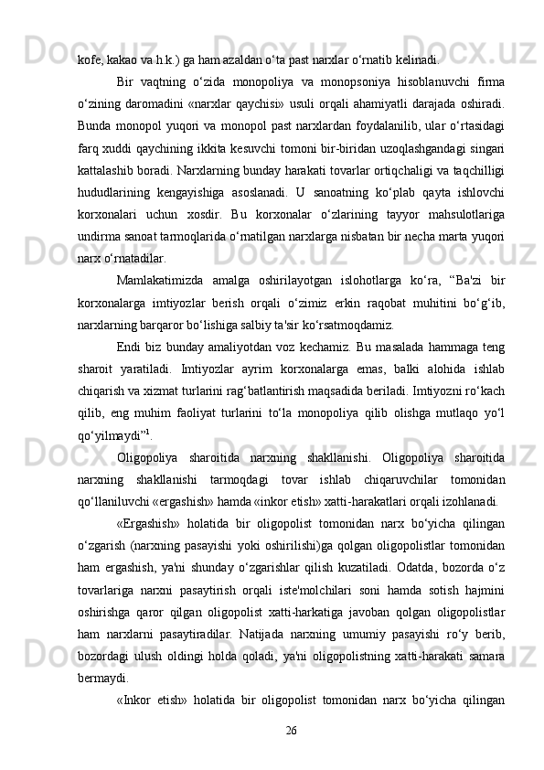 26kofe, kakao va h.k.) ga ham azaldan o‘ta past narxlar o‘rnatib kelinadi.
Bir   vaqtning   o‘zida   monopoliya   va   monopsoniya   hisoblanuvchi   firma
o‘zining   daromadini   «narxlar   qaychisi»   usuli   orqali   ahamiyatli   darajada   oshiradi.
Bunda   monopol   yuqori   va   monopol   past   narxlardan   foydalanilib,   ular   o‘rtasidagi
farq xuddi qaychining ikkita kesuvchi  tomoni bir-biridan uzoqlashgandagi  singari
kattalashib boradi. Narxlarning bunday harakati tovarlar ortiqchaligi va taqchilligi
hududlarining   kengayishiga   asoslanadi.   U   sanoatning   ko‘plab   qayta   ishlovchi
korxonalari   uchun   xosdir.   Bu   korxonalar   o‘zlarining   tayyor   mahsulotlariga
undirma sanoat tarmoqlarida o‘rnatilgan narxlarga nisbatan bir necha marta yuqori
narx o‘rnatadilar.
Mamlakatimizda   amalga   oshirilayotgan   islohotlarga   ko‘ra,   “Ba'zi   bir
korxonalarga   imtiyozlar   berish   orqali   o‘zimiz   erkin   raqobat   muhitini   bo‘g‘ib,
narxlarning barqaror bo‘lishiga salbiy ta'sir ko‘rsatmoqdamiz.
Endi   biz   bunday   amaliyotdan   voz   kechamiz.   Bu   masalada   hammaga   teng
sharoit   yaratiladi.   Imtiyozlar   ayrim   korxonalarga   emas,   balki   alohida   ishlab
chiqarish va xizmat turlarini rag‘batlantirish maqsadida beriladi. Imtiyozni ro‘kach
qilib,   eng   muhim   faoliyat   turlarini   to‘la   monopoliya   qilib   olishga   mutlaqo   yo‘l
qo‘yilmaydi” 1
.
Oligopoliya   sharoitida   narxning   shakllanishi.   Oligopoliya   sharoitida
narxning   shakllanishi   tarmoqdagi   tovar   ishlab   chiqaruvchilar   tomonidan
qo‘llaniluvchi «ergashish» hamda «inkor etish» xatti-harakatlari orqali izohlanadi.
«Ergashish»   holatida   bir   oligopolist   tomonidan   narx   bo‘yicha   qilingan
o‘zgarish   (narxning   pasayishi   yoki   oshirilishi)ga   qolgan   oligopolistlar   tomonidan
ham   ergashish,   ya'ni   shunday   o‘zgarishlar   qilish   kuzatiladi.   Odatda,   bozorda   o‘z
tovarlariga   narxni   pasaytirish   orqali   iste'molchilari   soni   hamda   sotish   hajmini
oshirishga   qaror   qilgan   oligopolist   xatti-harkatiga   javoban   qolgan   oligopolistlar
ham   narxlarni   pasaytiradilar.   Natijada   narxning   umumiy   pasayishi   ro‘y   berib,
bozordagi   ulush   oldingi   holda   qoladi,   ya'ni   oligopolistning   xatti-harakati   samara
bermaydi.
«Inkor   etish»   holatida   bir   oligopolist   tomonidan   narx   bo‘yicha   qilingan 
