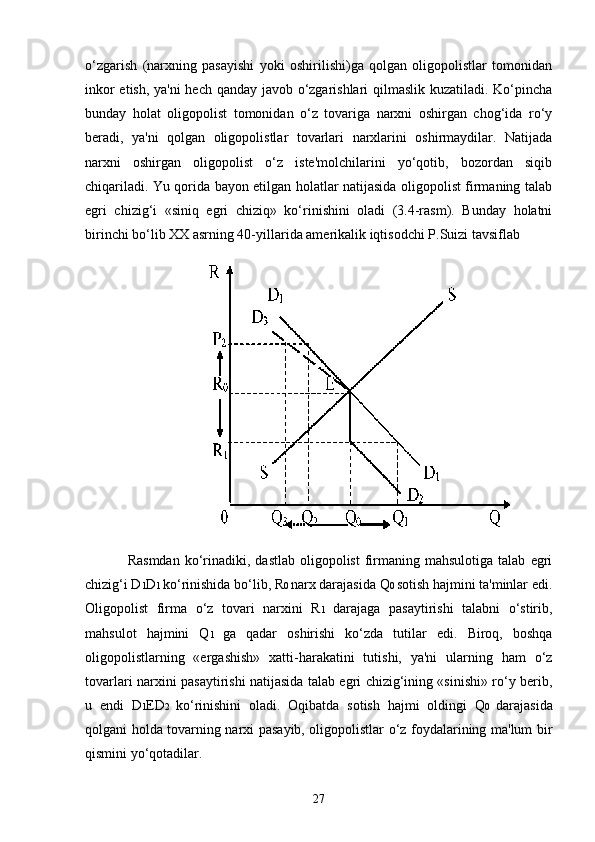27o‘zgarish   (narxning   pasayishi   yoki   oshirilishi)ga   qolgan   oligopolistlar   tomonidan
inkor etish, ya'ni hech qanday javob o‘zgarishlari qilmaslik kuzatiladi. Ko‘pincha
bunday   holat   oligopolist   tomonidan   o‘z   tovariga   narxni   oshirgan   chog‘ida   ro‘y
beradi,   ya'ni   qolgan   oligopolistlar   tovarlari   narxlarini   oshirmaydilar.   Natijada
narxni   oshirgan   oligopolist   o‘z   iste'molchilarini   yo‘qotib,   bozordan   siqib
chiqariladi. Yu qorida bayon etilgan holatlar natijasida oligopolist firmaning talab
egri   chizig‘i   «siniq   egri   chiziq»   ko‘rinishini   oladi   (3.4-rasm).   Bunday   holatni
birinchi bo‘lib XX asrning 40-yillarida amerikalik iqtisodchi P.Suizi tavsiflab
Rasmdan   ko‘rinadiki,  dastlab   oligopolist   firmaning  mahsulotiga  talab   egri
chizig‘i D 1 D 1  ko‘rinishida bo‘lib, R 0  narx darajasida Q 0  sotish hajmini ta'minlar edi.
Oligopolist   firma   o‘z   tovari   narxini   R 1   darajaga   pasaytirishi   talabni   o‘stirib,
mahsulot   hajmini   Q 1   ga   qadar   oshirishi   ko‘zda   tutilar   edi.   Biroq,   boshqa
oligopolistlarning   «ergashish»   xatti-harakatini   tutishi,   ya'ni   ularning   ham   o‘z
tovarlari narxini pasaytirishi natijasida talab egri chizig‘ining «sinishi» ro‘y berib,
u   endi   D 1 ED 2   ko‘rinishini   oladi.   Oqibatda   sotish   hajmi   oldingi   Q 0   darajasida
qolgani holda tovarning narxi pasayib, oligopolistlar o‘z foydalarining ma'lum bir
qismini yo‘qotadilar. 