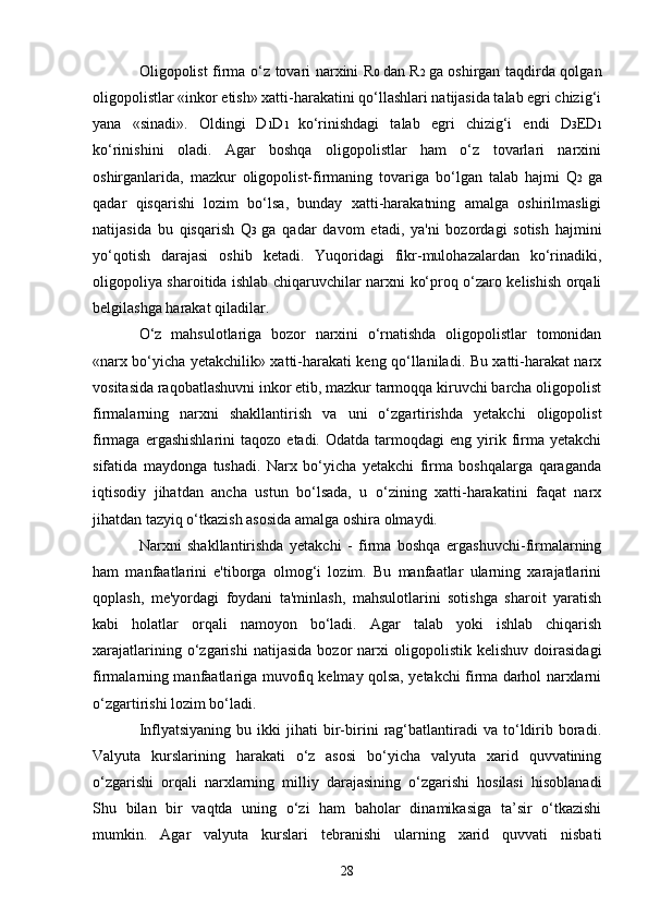 28Oligopolist firma o‘z tovari narxini R 0   dan R 2   ga oshirgan taqdirda qolgan
oligopolistlar «inkor etish» xatti-harakatini qo‘llashlari natijasida talab egri chizig‘i
yana   «sinadi».   Oldingi   D 1 D 1   ko‘rinishdagi   talab   egri   chizig‘i   endi   D 3 ED 1
ko‘rinishini   oladi.   Agar   boshqa   oligopolistlar   ham   o‘z   tovarlari   narxini
oshirganlarida,   mazkur   oligopolist-firmaning   tovariga   bo‘lgan   talab   hajmi   Q 2   ga
qadar   qisqarishi   lozim   bo‘lsa,   bunday   xatti-harakatning   amalga   oshirilmasligi
natijasida   bu   qisqarish   Q 3   ga   qadar   davom   etadi,   ya'ni   bozordagi   sotish   hajmini
yo‘qotish   darajasi   oshib   ketadi.   Yuqoridagi   fikr-mulohazalardan   ko‘rinadiki,
oligopoliya sharoitida ishlab chiqaruvchilar narxni ko‘proq o‘zaro kelishish orqali
belgilashga harakat qiladilar.
O‘z   mahsulotlariga   bozor   narxini   o‘rnatishda   oligopolistlar   tomonidan
«narx bo‘yicha yetakchilik» xatti-harakati keng qo‘llaniladi. Bu xatti-harakat narx
vositasida raqobatlashuvni inkor etib, mazkur tarmoqqa kiruvchi barcha oligopolist
firmalarning   narxni   shakllantirish   va   uni   o‘zgartirishda   yetakchi   oligopolist
firmaga  ergashishlarini  taqozo   etadi.  Odatda  tarmoqdagi   eng  yirik  firma   yetakchi
sifatida   maydonga   tushadi.   Narx   bo‘yicha   yetakchi   firma   boshqalarga   qaraganda
iqtisodiy   jihatdan   ancha   ustun   bo‘lsada,   u   o‘zining   xatti-harakatini   faqat   narx
jihatdan tazyiq o‘tkazish asosida amalga oshira olmaydi. 
Narxni   shakllantirishda   yetakchi   -   firma   boshqa   ergashuvchi-firmalarning
ham   manfaatlarini   e'tiborga   olmog‘i   lozim.   Bu   manfaatlar   ularning   xarajatlarini
qoplash,   me'yordagi   foydani   ta'minlash,   mahsulotlarini   sotishga   sharoit   yaratish
kabi   holatlar   orqali   namoyon   bo‘ladi.   Agar   talab   yoki   ishlab   chiqarish
xarajatlarining   o‘zgarishi   natijasida   bozor   narxi   oligopolistik   kelishuv   doirasidagi
firmalarning manfaatlariga muvofiq kelmay qolsa, yetakchi firma darhol narxlarni
o‘zgartirishi lozim bo‘ladi. 
Inflyatsiyaning   bu  ikki   jihati   bir-birini   rag‘batlantiradi   va  to‘ldirib   boradi.
Valyuta   kurslarining   harakati   o‘z   asosi   bo‘yicha   valyuta   xarid   quvvatining
o‘zgarishi   orqali   narxlarning   milliy   darajasining   o‘zgarishi   hosilasi   hisoblanadi
Shu   bilan   bir   vaqtda   uning   o‘zi   ham   baholar   dinamikasiga   ta’sir   o‘tkazishi
mumkin.   Agar   valyuta   kurslari   tebranishi   ularning   xarid   quvvati   nisbati 