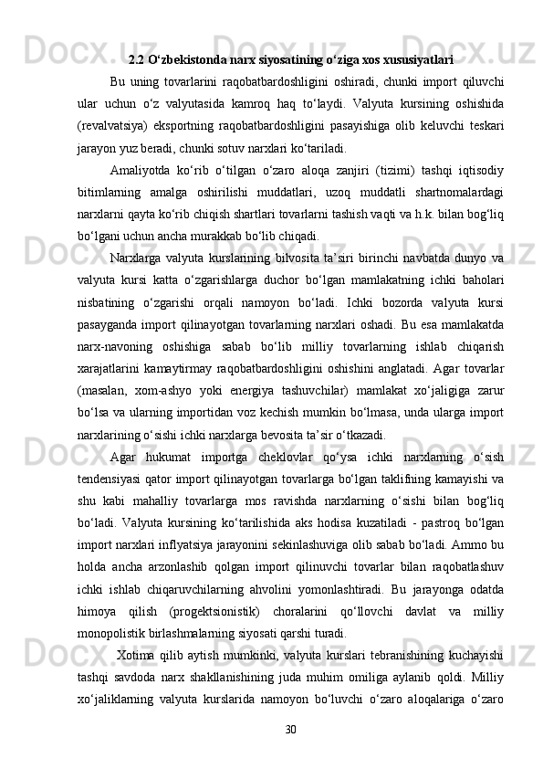 302.2 O‘zbekistonda narx siyosatining o‘ziga xos xususiyatlari
Bu   uning   tovarlarini   raqobatbardoshligini   oshiradi,   chunki   import   qiluvchi
ular   uchun   o‘z   valyutasida   kamroq   haq   to‘laydi.   Valyuta   kursining   oshishida
(revalvatsiya)   eksportning   raqobatbardoshligini   pasayishiga   olib   keluvchi   teskari
jarayon yuz beradi, chunki sotuv narxlari ko‘tariladi.
Amaliyotda   ko‘rib   o‘tilgan   o‘zaro   aloqa   zanjiri   (tizimi)   tashqi   iqtisodiy
bitimlarning   amalga   oshirilishi   muddatlari,   uzoq   muddatli   shartnomalardagi
narxlarni qayta ko‘rib chiqish shartlari tovarlarni tashish vaqti va h.k. bilan bog‘liq
bo‘lgani uchun ancha murakkab bo‘lib chiqadi.
Narxlarga   valyuta   kurslarining   bilvosita   ta’siri   birinchi   navbatda   dunyo   va
valyuta   kursi   katta   o‘zgarishlarga   duchor   bo‘lgan   mamlakatning   ichki   baholari
nisbatining   o‘zgarishi   orqali   namoyon   bo‘ladi.   Ichki   bozorda   valyuta   kursi
pasayganda   import   qilinayotgan   tovarlarning   narxlari   oshadi.   Bu   esa   mamlakatda
narx-navoning   oshishiga   sabab   bo‘lib   milliy   tovarlarning   ishlab   chiqarish
xarajatlarini   kamaytirmay   raqobatbardoshligini   oshishini   anglatadi.   Agar   tovarlar
(masalan,   xom-ashyo   yoki   energiya   tashuvchilar)   mamlakat   xo‘jaligiga   zarur
bo‘lsa va ularning importidan voz kechish  mumkin bo‘lmasa,  unda ularga import
narxlarining o‘sishi ichki narxlarga bevosita ta’sir o‘tkazadi. 
Agar   hukumat   importga   cheklovlar   qo‘ysa   ichki   narxlarning   o‘sish
tendensiyasi  qator import qilinayotgan tovarlarga bo‘lgan taklifning kamayishi va
shu   kabi   mahalliy   tovarlarga   mos   ravishda   narxlarning   o‘sishi   bilan   bog‘liq
bo‘ladi.   Valyuta   kursining   ko‘tarilishida   aks   hodisa   kuzatiladi   -   pastroq   bo‘lgan
import narxlari inflyatsiya jarayonini sekinlashuviga olib sabab bo‘ladi. Ammo bu
holda   ancha   arzonlashib   qolgan   import   qilinuvchi   tovarlar   bilan   raqobatlashuv
ichki   ishlab   chiqaruvchilarning   ahvolini   yomonlashtiradi.   Bu   jarayonga   odatda
himoya   qilish   (progektsionistik)   choralarini   qo‘llovchi   davlat   va   milliy
monopolistik birlashmalarning siyosati qarshi turadi.
Xotima   qilib   aytish   mumkinki,   valyuta   kurslari   tebranishining   kuchayishi
tashqi   savdoda   narx   shakllanishining   juda   muhim   omiliga   aylanib   qoldi.   Milliy
xo‘jaliklarning   valyuta   kurslarida   namoyon   bo‘luvchi   o‘zaro   aloqalariga   o‘zaro 