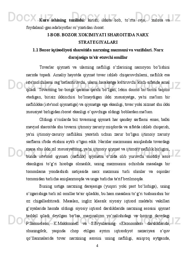 4Kurs   ishining   tuzilishi:   kirish,   ikkita   bob,   to’rtta   reja,     xulosa   va
foydalanil-gan adabiyotlar ro’yxatidan iborat.
I-BOB. BOZOR XOKIMIYATI SHAROITIDA NARX
STRATEGIYALARI
1.1 Bozor iqtisodiyoti sharoitida narxning mazmuni va vazifalari. Narx
darajasiga ta'sir etuvchi omillar
Tovarlar   qiymati   va   ularning   nafliligi   o‘zlarining   namoyon   bo‘lishini
narxda   topadi.   Amaliy   hayotda   qiymat   tovar   ishlab   chiqaruvchilarni,   naflilik   esa
iste'molchilarni  rag‘batlantiruvchi, ularni harakatga keltiruvchi  kuch sifatida amal
qiladi.   Tovarning   bir-biriga   qarama-qarshi   bo‘lgan,   lekin   doimo   bir-birini   taqozo
etadigan,   birisiz   ikkinchisi   bo‘lmaydigan   ikki   xususiyatga,   ya'ni   ma'lum   bir
naflilikka (iste'mol qiymatiga) va qiymatga ega ekanligi, tovar yoki xizmat shu ikki
xususiyat birligidan iborat ekanligi o‘quvchiga oldingi boblardan ma'lum. 
Oldingi   o‘rinlarda   biz   tovarning   qiymati   har   qanday   sarflarni   emas,   balki
mavjud sharoitda shu tovarni ijtimoiy zaruriy miqdorda va sifatda ishlab chiqarish,
ya'ni   ijtimoiy-zaruriy   naflilikni   yaratish   uchun   zarur   bo‘lgan   ijtimoiy   zaruriy
sarflarni ifoda etishini aytib o‘tgan edik. Narxlar mazmunini aniqlashda tovardagi
mana shu ikki xil xususiyatning, ya'ni ijtimoiy qiymat va ijtimoiy naflilik birligini,
bunda   iste'mol   qiymati   (naflilik)   qiymatni   o‘zida   olib   yuruvchi   moddiy   asos
ekanligini   to‘g‘ri   hisobga   olmaslik,   uning   mazmunini   ochishda   masalaga   bir
tomonlama   yondashish   natijasida   narx   mazmuni   turli   olimlar   va   oqimlar
tomonidan turlicha aniqlanmoqda va unga turlicha ta'rif berilmoqda. 
Buning   ustiga   narxning   darajasiga   (yuqori   yoki   past   bo‘lishiga),   uning
o‘zgarishiga turli xil omillar ta'sir qiladiki, bu ham masalani to‘g‘ri tushunishni bir
oz   chigallashtiradi.   Masalan,   ingliz   klassik   siyosiy   iqtisod   maktabi   vakillari
g‘oyalarida   hamda   oldingi   siyosiy   iqtisod   darsliklarida   narxning   asosini   qiymat
tashkil   qiladi   deyilgan   bo‘lsa,   marjinalizm   yo‘nalishidagi   va   hozirgi   davrdagi
P.Samuelson,   K.Makkonnell   va   S.Bryularning   «Ekonomiks»   darsliklarida,
shuningdek,   yaqinda   chop   etilgan   ayrim   iqtisodiyot   nazariyasi   o‘quv
qo‘llanmalarida   tovar   narxining   asosini   uning   nafliligi,   aniqroq   aytganda, 