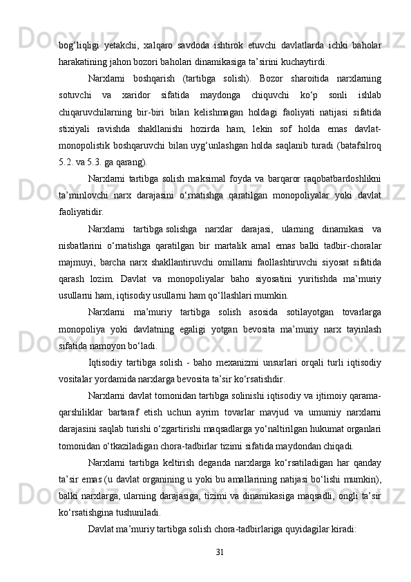 31bog‘liqligi   yetakchi,   xalqaro   savdoda   ishtirok   etuvchi   davlatlarda   ichki   baholar
harakatining jahon bozori baholari dinamikasiga ta’sirini kuchaytirdi.
Narxlarni   boshqarish   (tartibga   solish).   Bozor   sharoitida   narxlarning
sotuvchi   va   xaridor   sifatida   maydonga   chiquvchi   ko‘p   sonli   ishlab
chiqaruvchilarning   bir-biri   bilan   kelishmagan   holdagi   faoliyati   natijasi   sifatida
stixiyali   ravishda   shakllanishi   hozirda   ham,   lekin   sof   holda   emas   davlat-
monopolistik boshqaruvchi bilan uyg‘unlashgan holda saqlanib turadi (batafsilroq
5.2. va 5.3. ga qarang).
Narxlarni   tartibga   solish   maksimal   foyda   va   barqaror   raqobatbardoshlikni
ta’minlovchi   narx   darajasini   o‘rnatishga   qaratilgan   monopoliyalar   yoki   davlat
faoliyatidir.
Narxlarni   tartibga   solishga   narxlar   darajasi ,   ularning   dinamikasi   va
nisbatlarini   o‘rnatishga   qaratilgan   bir   martalik   amal   emas   balki   tadbir-choralar
majmuyi,   barcha   narx   shakllantiruvchi   omillarni   faollashtiruvchi   siyosat   sifatida
qarash   lozim.   Davlat   va   monopoliyalar   baho   siyosatini   yuritishda   ma’muriy
usullarni ham, iqtisodiy usullarni ham qo‘llashlari mumkin.
Narxlarni   ma’muriy   tartibga   solish   asosida   sotilayotgan   tovarlarga
monopoliya   yoki   davlatning   egaligi   yotgan   bevosita   ma’muriy   narx   tayinlash
sifatida namoyon bo‘ladi.
Iqtisodiy   tartibga   solish   -   baho   mexanizmi   unsurlari   orqali   turli   iqtisodiy
vositalar yordamida narxlarga bevosita ta’sir ko‘rsatishdir.
Narxlarni davlat tomonidan tartibga solinishi iqtisodiy va ijtimoiy qarama-
qarshiliklar   bartaraf   etish   uchun   ayrim   tovarlar   mavjud   va   umumiy   narxlarni
darajasini saqlab turishi o‘zgartirishi maqsadlarga yo‘naltirilgan hukumat organlari
tomonidan o‘tkaziladigan chora-tadbirlar tizimi sifatida maydondan chiqadi.
Narxlarni   tartibga   keltirish   deganda   narxlarga   ko‘rsatiladigan   har   qanday
ta’sir emas (u davlat organining u yoki bu amallarining natijasi bo‘lishi mumkin),
balki  narxlarga, ularning darajasiga,  tizimi  va dinamikasiga  maqsadli,  ongli  ta’sir
ko‘rsatishgina tushuniladi.
Davlat ma’muriy tartibga solish chora-tadbirlariga quyidagilar kiradi: 