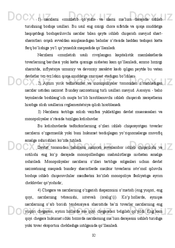 321)   narxlarni   «muzlatib   qo‘yish»   va   ularni   ma’lum   darajada   ushlab
turishning   boshqa   usullari.   Bu   usul   eng   oxirgi   chora   sifatida   va   qisqa   muddatga
haqiqatdagi   boshqariluvchi   narxlar   bilan   qayta   ishlab   chiqarish   mavjud   shart-
sharoitlari   orqali   avvaldan   aniqlanadigan   baholar   o‘rtasida   haddan   tashqari   katta
farq bo‘lishiga yo‘l qo‘ymaslik maqsadida qo‘llaniladi.
Narxlarni   «muzlatish   usuli   rivojlangan   kapitalistik   mamlakatlarda
tovarlarning barchasi  yoki katta qismiga nisbatan kam qo‘llaniladi, ammo hozirgi
sharoitda,   inflyatsiya   umumiy   va   davomiy   xarakter   kasb   qilgan   paytda   bu   vatan
davlatlar tez-tez lekin qisqa muddatga murojaat etadigan bo‘ldilar».
2)   Ayrim   yirik   tadbirkorlar   va   monopoliyalar   tomonidan   o‘rnatiladigan
narxlar ustidan nazorat. Bunday nazoratning turli usullari mavjud. Asosiysi - baho
tayinlarida   boshlang‘ich   nuqta   bo‘lib   hisoblanuvchi   ishlab   chiqarish   xarajatlarini
hisobga olish usullarini reglamentatsiya qilish hisoblanadi.
3)   Narxlarni   tartibga   solish   vazifasi   yuklatilgan   davlat   muassasalari   va
monopoliyalar o‘rtasida tuzilgan kelishuvlar.
Bu   kelishuvlarda   tadbirkorlarning   o‘zlari   ishlab   chiqarayotgan   tovarlar
narxlarni   o‘zgarmaslik   yoki   buni   hukumat   tasdiqlagan   yo‘riqnomalarga   muvofiq
amalga oshirishlari ko‘zda tutiladi.
Davlat   tomonidan   baholarni   nazorati   avvalambor   ishlab   chiqarilishi   va
sotilishi   eng   ko‘p   darajada   monopollashgan   mahsulotlarga   nisbatan   amalga
oshiriladi.   Monopoliyalar   narxlarni   o‘zlari   tartibga   solganlari   uchun   davlat
nazoratining   maqsadi   bunday   sharoitlarda   mazkur   tovarlarni   iste’mol   qiluvchi
boshqa   ishlab   chiqaruvchilar   manfaatini   ko‘zlab   monopoliya   faoliyatiga   ayrim
cheklovlar qo‘yishidir;
4) Chegara va narxlarning o‘zgarish diapazonini o‘rnatish (eng yuqori, eng
quyi,   narxlarning   tebranishi,   intervali   (oralig‘i)).   Ko‘p   hollarda ,   ayniqsa
narxlarning   o‘sib   borish   tendensiyasi   sharoitida   ba’zi   tovarlar   narxlarning   eng
yuqori   chegarasi,   ayrim   hollarda   esa   quyi   chegaralari   belgilab   qo‘yildi.   Eng   kam
quyi chegara hukumat ichki bozorda narxlarning ma’lum darajasini ushlab turishga
yoki tovar eksportini cheklashga intilganida qo‘llaniladi. 