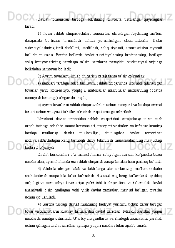 33Davlat   tomonidan   tartibga   solishning   bilvosita   usullariga   quyidagilar
kiradi:
1)   Tovar   ishlab   chiqaruvchilari   tomonidan   olinadigan   foydaning   ma’lum
darajasida   bo‘lishni   ta’minlash   uchun   yo‘naltirilgan   chora-tadbirlar.   Bular
subsidiyalashning   turli   shakllari,   kreditlash,   soliq   siyosati,   amortizatsiya   siyosati
bo‘lishi   mumkin.   Barcha   hollarda   davlat   subsidiyalarning   kreditlarning,   berilgan
soliq   imtiyozlarining   narxlarga   ta’siri   narxlarda   pasayishi   tendensiyasi   vujudga
kelishdan namoyon bo‘ladi;
2) Ayrim tovarlarni ishlab chiqarish xarajatlarga ta’sir ko‘rsatish:
a)  narxlari  tartibga  solib turiluvchi  ishlab  chiqarishda iste’mol  qilinadigan
tovarlar   ya’ni   xom-ashyo,   yoqilg‘i,   materiallar   mashinalar   narxlarining   (odatda
namoyish tomonga) o‘zgarishi orqali;
b) ayrim tovarlarni ishlab chiqaruvchilar uchun transport va boshqa xizmat
turlari uchun imtiyozli ta’riflar o‘rnatish orqali amalga oshiriladi.
Narxlarni   davlat   tomonidan   ishlab   chiqarishni   xarajatlarga   ta’sir   etish
orqali tartibga solishda sanoat korxonalari, transport vositalari va infratuzilmaning
boshqa   usullariga   davlat   mulkchiligi,   shuningdek   davlat   tomonidan
moliyalashtiriladigan   keng   tarmoqli   ilmiy   tekshirish   muassasalarining   mavjudligi
katta rol o‘ynaydi.
Davlat   korxonalari   o‘z   mahsulotlarini   sotayotgan   narxlar   ko‘pincha   bozor
narxlaridan , ayrim hollarda esa ishlab chiqarish xarajatlaridan ham pastroq bo‘ladi.
3)   Alohida   olingan   talab   va   takliflarga   ular   o‘rtasidagi   ma’lum   nisbatni
shakllantirish   maqsadida   ta’sir   ko‘rsatish.   Bu   usul   eng   keng   ko‘lamlarda   qishloq
xo‘jaligi   va   xom-ashyo   tovarlariga   ya’ni   ishlab   chiqarilishi   va   is’temolda   davlat
ahamiyatli   o‘rin   egallagan   yoki   yirik   davlat   zaxiralari   mavjud   bo‘lgan   tovarlar
uchun qo‘llaniladi.
4)   Barcha   turdagi   davlat   mulkining   faoliyat   yuritishi   uchun   zarur   bo‘lgan
tovar  va   xizmatlarni  xususiy  firmalardan  davlat  xaridlari.  Mazkur  xaridlar  yuqori
narxlarda amalga oshiriladi. G‘arbiy maqsadlarda va strategik zaxiralarni yaratish
uchun qilingan davlat xaridlari ayniqsa yuqori narxlari bilan ajralib turadi. 