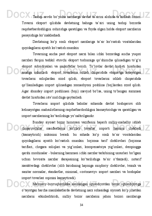 34Tashqi   savdo   bo‘yicha   narxlarga   davlat   ta’sirini   alohida   ta’kidlash   lozim.
Tovarni   eksport   qilishda   davlatning   bahoga   ta’siri   uning   tashqi   bozorda
raqobatbardoshligini oshirishga qaratilgan va foyda olgan holda eksport narxlarini
pasayishiga ko‘maklashadi.
Davlatning   ko‘p   sonli   eksport   narxlariga   ta’sir   ko‘rsatish   vositalaridan
quyidagilarni ajratib ko‘rsatish mumkin:
Tovarning   ancha   past   eksport   narxi   bilan   ichki   bozordagi   ancha   yuqori
narxlari   farqini   tashkil   etuvchi   eksport   tushumiga   qo‘shimcha   qilinadigan   to‘g‘ri
eksport   subsidiyalari   va   mukofatlar   berish.   To‘lovlar   davlat   budjeti   hisobidan
amalga   oshiriladi:   eksport   tovarlarini   ishlab   chiqarishda   eksportga   ketayotgan
tovarlarni   soliqlardan   ozod   qilish;   eksport   tovarlarini   ishlab   chiqarishda
qo‘llaniladigan   import   qilinadigan   xomashyoni   poshlina   (boj)lardan   ozod   qilish.
Agar   shunday   import   poshlinasi   (boji)   mavjud   bo‘lsa,   uning   to‘langan   summasi
davlat hisobidan iste’molchiga qaytariladi.
Tovarlarni   import   qilishda   baholar   sohasida   davlat   boshqaruvi   olib
kelinayotgan mahsulotlarning raqobatbardoshligini kamaytirishga va qaratilgan va
import narxlarining ko‘tarilishiga yo‘naltirilgandir.
Bunday   siyosat   bozor   himoyasi   vazifasini   bajarib   milliy-mahalliy   ishlab
chiqaruvchilar   manfaatlarini   ko‘zlab   tovarlar   importi   hajmini   cheklash
(kamaytirish)   imkonini   beradi.   bu   sohada   ko‘p   sonli   ta’sir   vositalaridan
quyidagilarni   ajratib   ko‘rsatish   mumkin:   bojxona   tarif   cheklovlari   (bojxona
tariflari,   chegara   soliqlari   va   yig‘imlari,   kompensatsiya   yig‘imlari,   dempingga
qarshi moshinalar - bularning hammasi ichki narxlar tarkibining unsurlari bo‘lgani
uchun   bevosita   narxlar   darajasining   ko‘tarilishiga   ta’sir   o‘tkazadi);   notarif
xarakterdagi   cheklovlar   (olib   kirishning   hajmiga   miqdoriy   cheklovlar,   texnik   va
sanitar   normalar,   standartlar,   minimal,   «ostonaviy»   import   narxlari   va   boshqalar
import tovarlari oqimini kamaytiradi).
Ma'muriy-buyruqbozlikka   asoslangan   iqtisodiyotdan   bozor   iqtisodiyotiga
o‘tayotgan barcha mamlakatlarda davlatning narx sohasidagi siyosati ko‘p jihatdan
narxlarni   erkinlashtirish,   milliy   bozor   narxlarini   jahon   bozori   narxlariga 