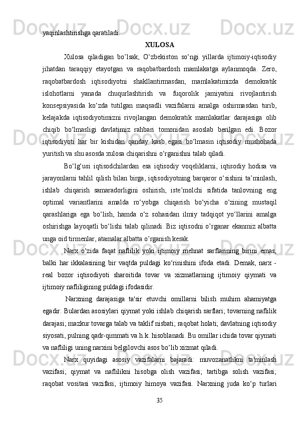 35yaqinlashtirishga qaratiladi.
XULOSA
Xulosa   qiladigan   bo’lsak,   O‘zbekiston   so‘ngi   yillarda   ijtimoiy-iqtisodiy
jihatdan   taraqqiy   etayotgan   va   raqobatbardosh   mamlakatga   aylanmoqda.   Zero,
raqobatbardosh   iqtisodiyotni   shakllantirmasdan,   mamlakatimizda   demokratik
islohotlarni   yanada   chuqurlashtirish   va   fuqorolik   jamiyatini   rivojlantirish
konsepsiyasida   ko‘zda   tutilgan   maqsadli   vazifalarni   amalga   oshirmasdan   turib,
kelajakda   iqtisodiyotimizni   rivojlangan   demokratik   mamlakatlar   darajasiga   olib
chiqib   bo‘lmasligi   davlatimiz   rahbari   tomonidan   asoslab   berilgan   edi.   Bozor
iqtisodiyoti   har   bir   kishidan   qanday   kasb   egasi   bo‘lmasin   iqtisodiy   mushohada
yuritish va shu asosda xulosa chiqarishni o‘rganishni talab qiladi. 
Bo‘lg‘usi   iqtisodchilardan   esa   iqtisodiy   voqeliklarni,   iqtisodiy   hodisa   va
jarayonlarni tahlil qilish bilan birga, iqtisodiyotning barqaror o‘sishini ta’minlash,
ishlab   chiqarish   samaradorligini   oshirish,   iste’molchi   sifatida   tanlovning   eng
optimal   variantlarini   amalda   ro‘yobga   chiqarish   bo‘yicha   o‘zining   mustaqil
qarashlariga   ega   bo‘lish,   hamda   o‘z   sohasidan   ilmiy   tadqiqot   yo‘llarini   amalga
oshirishga layoqatli  bo‘lishi  talab qilinadi. Biz  iqtisodni  o’rganar  ekanmiz albatta
unga oid tirmenlar, atamalar albatta o’rganish kerak.
Narx   o‘zida   faqat   naflilik   yoki   ijtimoiy   mehnat   sarflarining   birini   emas,
balki   har   ikkalasining   bir   vaqtda   puldagi   ko‘rinishini   ifoda   etadi.   Demak,   narx   -
real   bozor   iqtisodiyoti   sharoitida   tovar   va   xizmatlarning   ijtimoiy   qiymati   va
ijtimoiy nafliligining puldagi ifodasidir.
Narxning   darajasiga   ta'sir   etuvchi   omillarni   bilish   muhim   ahamiyatga
egadir. Bulardan asosiylari qiymat yoki ishlab chiqarish sarflari; tovarning naflilik
darajasi; mazkur tovarga talab va taklif nisbati; raqobat holati; davlatning iqtisodiy
siyosati, pulning qadr-qimmati va h.k. hisoblanadi. Bu omillar ichida tovar qiymati
va nafliligi uning narxini belgilovchi asos bo‘lib xizmat qiladi.
Narx   quyidagi   asosiy   vazifalarni   bajaradi:   muvozanatlikni   ta'minlash
vazifasi;   qiymat   va   naflilikni   hisobga   olish   vazifasi;   tartibga   solish   vazifasi;
raqobat   vositasi   vazifasi;   ijtimoiy   himoya   vazifasi.   Narxning   juda   ko‘p   turlari 