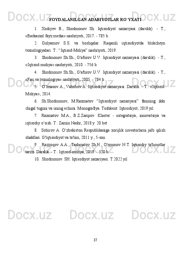 37FOYDALANILGAN ADABIYOTLAR RO`YXATI
1. Xodiyev   B.,   Shodmonov   Sh.   Iqtisodiyot   nazariyasi   (darslik).   -   T.,
«Barkamol fayz media» nashriyoti, 2017. - 785 b.
2. Gulyamov   S.S.   va   boshqalar.   Raqamli   iqtisodiyotda   blokcheyn
texnologiyalari.  Т .:  “Iqtisod-Moliya” nashriyoti, 2019.
3. Shodmonov  Sh.Sh.,  G'afurov  U.V.   Iqtisodiyot   nazariyasi   (darslik).  -   T.,
«Iqtisod-moliya» nashriyoti, 2010. - 756 b.
4. Shodmonov  Sh.Sh.,  G'afurov  U.V.   Iqtisodiyot   nazariyasi   (darslik).  -   T.,
«Fan va texnologiya» nashriyoti, 2005. - 784 b.
5. O‘lmasov A., Vahobov A. Iqtisodiyot nazariyasi: Darslik. - T.: «Iqtisod-
Moliya», 2014.
6. Sh.Shodmonov,   M.Raxmatov   “Iqtisodiyot   nazariyasi”   fanining   ikki
chigal tuguni va uning echimi.  Monografiya. Toshkent: Iqtisodiyot, 2019 yil
7. Raxmatov   M . A .,   B . Z . Zaripov .   Klaster   -   integratsiya ,   innovatsiya   va
iqtisodiy   o ‘ sish . T.: Zamin Nashr, 2018 y. 20 bet.
8. Sobirov   A .   O ‘ zbekiston   Respublikasiga   xorijlik   investorlarni   jalb   qilish
shakllari . G'lqtisodiyot va ta'lim, 2011 y., 5-son.
9. Razzoqov   A . A .,   Tashmatov   Sh . H .,   O ' rmonov   N . T .   Iqtisodiy   ta ' limotlar
tarixi . Darslik. - T.: Iqtisod-moliya, 201 9 . - 320 b.
10. Shodmonov. SH. Iqtisodiyot nazariyasi. T.2022 yil 