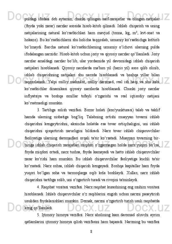8puldagi   ifodasi   deb   aytamiz,   chunki   qilingan   sarf-xarajatlar   va   olingan   natijalar
(foyda   yoki   zarar)   narxlar   asosida   hisob-kitob   qilinadi.   Ishlab   chiqarish   va   uning
natijalarining   natural   ko‘rsatkichlari   ham   mavjud   (tonna,   kg,   m 2
,   kvt-soat   va
hokazo). Bu ko‘rsatkichlarni shu holicha taqqoslab, umumiy ko‘rsatkichga keltirib
bo‘lmaydi.   Barcha   natural   ko‘rsatkichlarning   umumiy   o‘lchovi   ularning   pulda
ifodalangan narxidir. Hisob-kitob uchun joriy va qiyosiy narxlar qo‘llaniladi. Joriy
narxlar   amaldagi   narxlar   bo‘lib,   ular   yordamida   yil   davomidagi   ishlab   chiqarish
natijalari   hisoblanadi.   Qiyosiy   narxlarda   ma'lum   yil   (bazis   yil)   asos   qilib   olinib,
ishlab   chiqarishning   natijalari   shu   narxda   hisoblanadi   va   boshqa   yillar   bilan
taqqoslanadi.   Yalpi   milliy   mahsulot,   milliy   daromad,   real   ish   haqi   va   shu   kabi
ko‘rsatkichlar   dinamikasi   qiyosiy   narxlarda   hisoblanadi.   Chunki   joriy   narxlar
inflyatsiya   va   boshqa   omillar   tufayli   o‘zgarishi   va   real   iqtisodiy   natijani
ko‘rsatmasligi mumkin.
3.   Tartibga   solish   vazifasi.   Bozor   holati   (kon'yunkturasi)   talab   va   taklif
hamda   ularning   nisbatiga   bog‘liq.   Talabning   ortishi   muayyan   tovarni   ishlab
chiqarishni   kengaytirishni,   aksincha   holatda   esa   tovar   ortiqchaligini,   uni   ishlab
chiqarishni   qisqartirish   zarurligini   bildiradi.   Narx   tovar   ishlab   chiqaruvchilar
faoliyatiga   ularning   daromadlari   orqali   ta'sir   ko‘rsatadi.   Muayyan   tovarning   bir-
biriga   ishlab   chiqarish   xarajatlari   miqdori   o‘zgarmagan   holda   narx   yuqori   bo‘lsa,
foyda   miqdori   ortadi,  narx  tushsa,  foyda  kamayadi  va   hatto  ishlab  chiqaruvchilar
zarar   ko‘rishi   ham   mumkin.   Bu   ishlab   chiqaruvchilar   faoliyatiga   kuchli   ta'sir
ko‘rsatadi.   Narx   oshsa,   ishlab   chiqarish   kengayadi.   Boshqa   kapitallar   ham   foyda
yuqori   bo‘lgan   soha   va   tarmoqlarga   oqib   kela   boshlaydi.   Xullas,   narx   ishlab
chiqarishni tartibga solib, uni o‘zgartirib turadi va rivojini ta'minlaydi.
4.   Raqobat vositasi vazifasi. Narx raqobat kurashining eng muhim vositasi
hisoblanadi.   Ishlab   chiqaruvchilar   o‘z   raqiblarini   engish   uchun   narxni   pasaytirish
usulidan foydalanishlari mumkin. Demak, narxni o‘zgartirib turish usuli raqobatda
keng qo‘llaniladi.
5.   Ijtimoiy   himoya   vazifasi.   Narx   aholining   kam   daromad   oluvchi   ayrim
qatlamlarini  ijtimoiy  himoya  qilish  vazifasini  ham   bajaradi.  Narxning  bu  vazifasi 