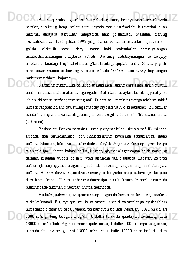 10Bozor iqtisodiyotiga o‘tish bosqichida ijtimoiy himoya vazifasini  o‘tovchi
narxlar,   aholining   keng   qatlamlarini   hayotiy   zarur   iste'molchilik   tovarlari   bilan
minimal   darajada   ta'minlash   maqsadida   ham   qo‘llaniladi.   Masalan,   bizning
respublikamizda   1991   yildan   1995   yilgacha   un   va   un   mahsulotlari,   qand-shakar,
go‘sht,   o‘simlik   moyi,   choy,   sovun   kabi   mahsulotlar   dotatsiyalangan
narxlarda,cheklangan   miqdorda   sotildi.   Ularning   dotatsiyalangan   va   haqiqiy
narxlari o‘rtasidagi farq budjet mablag‘lari hisobiga qoplab borildi. Shunday qilib,
narx   bozor   munosabatlarining   vositasi   sifatida   bir-biri   bilan   uzviy   bog‘langan
muhim vazifalarni bajaradi.
Narxning   mazmunini   to‘laroq   tushunishda,   uning   darajasiga   ta'sir   etuvchi
omillarni bilish muhim ahamiyatga egadir. Bulardan asosiylari bo‘lib, qiymat yoki
ishlab chiqarish sarflari; tovarning naflilik darajasi; mazkur tovarga talab va taklif
nisbati; raqobat holati; davlatning iqtisodiy siyosati va h.k. hisoblanadi. Bu omillar
ichida tovar qiymati va nafliligi uning narxini belgilovchi asos bo‘lib xizmat qiladi
(1.3-rasm).
Boshqa omillar esa narxning ijtimoiy qiymat bilan ijtimoiy naflilik miqdori
atrofida   goh   birinchisining,   goh   ikkinchisining   foydasiga   tebranishiga   sabab
bo‘ladi.   Masalan,   talab   va   taklif   nisbatini   olaylik.   Agar   tovarlarning   ayrim   turiga
talab taklifga nisbatan baland bo‘lsa, ijtimoiy qiymat o‘zgarmagan holda narxning
darajasi   nisbatan   yuqori   bo‘ladi,   yoki   aksincha   taklif   talabga   nisbatan   ko‘proq
bo‘lsa,   ijtimoiy   qiymat   o‘zgarmagan   holda   narxning   darajasi   unga   nisbatan   past
bo‘ladi.   Hozirgi   davrda   iqtisodiyot   nazariyasi   bo‘yicha   chop   etilayotgan   ko‘plab
darslik va o‘quv qo‘llanmalarda narx darajasiga ta'sir ko‘rsatuvchi omillar qatorida
pulning qadr-qimmati e'tibordan chetda qolmoqda. 
Holbuki, pulning qadr-qimmatining o‘zgarishi ham narx darajasiga sezilarli
ta'sir   ko‘rsatadi.   Bu,   ayniqsa,   milliy   valyutani     chet   el   valyutalariga   ayirboshlash
nisbatining o‘zgarishi orqali yaqqolroq namoyon bo‘ladi. Masalan,  1  AQSh dollari
1300   so‘mga   teng   bo‘lgan   chog‘da   10   dollar   turuvchi   qandaydir   tovarning   narxi
13000   so‘m bo‘ladi. Agar so‘mning qadri oshib,   1   dollar   1000   so‘mga tenglashsa,
u   holda   shu   tovarning   narxi   13000   so‘m   emas,   balki   10000   so‘m   bo‘ladi.   Narx 