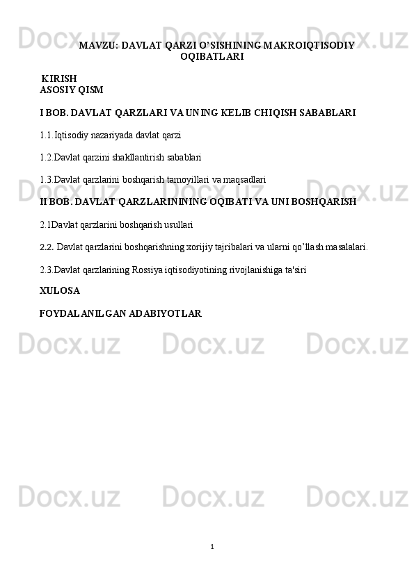 MAVZU: DAVLAT QARZI O’SISHINING MAKROIQTISODIY
OQIBATLARI
 KIRISH 
ASOSIY QISM
I BOB. DAVLAT QARZLARI VA UNING KELIB CHIQISH SABABLARI
1.1.Iqtisodiy nazariyada davlat qarzi  
1.2.Davlat qarzini shakllantirish sabablari  
1.3.Davlat qarzlarini boshqarish tamoyillari va maqsadlari  
II BOB. DAVLAT QARZLARININING OQIBATI VA UNI BOSHQARISH
2.1Davlat qarzlarini boshqarish usullari
2.2.   Davlat qarzlarini boshqarishning xorijiy tajribalari va ularni qo’llash masalalari.
2.3.Davlat qarzlarining Rossiya iqtisodiyotining rivojlanishiga ta'siri
  
XULOSA
FOYDALANILGAN ADABIYOTLAR
 
 
 
  
1 