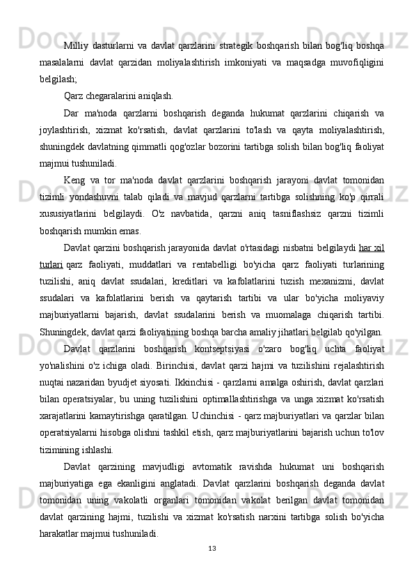 Milliy   dasturlarni   va   davlat   qarzlarini   strategik   boshqarish   bilan   bog'liq   boshqa
masalalarni   davlat   qarzidan   moliyalashtirish   imkoniyati   va   maqsadga   muvofiqligini
belgilash;
Qarz chegaralarini aniqlash.
Dar   ma'noda   qarzlarni   boshqarish   deganda   hukumat   qarzlarini   chiqarish   va
joylashtirish,   xizmat   ko'rsatish,   davlat   qarzlarini   to'lash   va   qayta   moliyalashtirish,
shuningdek davlatning qimmatli qog'ozlar bozorini tartibga solish bilan bog'liq faoliyat
majmui tushuniladi.
Keng   va   tor   ma'noda   davlat   qarzlarini   boshqarish   jarayoni   davlat   tomonidan
tizimli   yondashuvni   talab   qiladi   va   mavjud   qarzlarni   tartibga   solishning   ko'p   qirrali
xususiyatlarini   belgilaydi.   O'z   navbatida,   qarzni   aniq   tasniflashsiz   qarzni   tizimli
boshqarish mumkin emas.
Davlat qarzini boshqarish jarayonida davlat o'rtasidagi nisbatni belgilaydi   har xil
turlari   qarz   faoliyati,   muddatlari   va   rentabelligi   bo'yicha   qarz   faoliyati   turlarining
tuzilishi,   aniq   davlat   ssudalari,   kreditlari   va   kafolatlarini   tuzish   mexanizmi,   davlat
ssudalari   va   kafolatlarini   berish   va   qaytarish   tartibi   va   ular   bo'yicha   moliyaviy
majburiyatlarni   bajarish,   davlat   ssudalarini   berish   va   muomalaga   chiqarish   tartibi.
Shuningdek, davlat qarzi faoliyatining boshqa barcha amaliy jihatlari belgilab qo'yilgan.
Davlat   qarzlarini   boshqarish   kontseptsiyasi   o'zaro   bog'liq   uchta   faoliyat
yo'nalishini   o'z   ichiga   oladi.   Birinchisi,   davlat   qarzi   hajmi   va   tuzilishini   rejalashtirish
nuqtai nazaridan byudjet siyosati. Ikkinchisi - qarzlarni amalga oshirish, davlat qarzlari
bilan   operatsiyalar,   bu   uning   tuzilishini   optimallashtirishga   va   unga   xizmat   ko'rsatish
xarajatlarini kamaytirishga qaratilgan. Uchinchisi - qarz majburiyatlari va qarzlar bilan
operatsiyalarni hisobga olishni tashkil etish, qarz majburiyatlarini bajarish uchun to'lov
tizimining ishlashi.
Davlat   qarzining   mavjudligi   avtomatik   ravishda   hukumat   uni   boshqarish
majburiyatiga   ega   ekanligini   anglatadi.   Davlat   qarzlarini   boshqarish   deganda   davlat
tomonidan   uning   vakolatli   organlari   tomonidan   vakolat   berilgan   davlat   tomonidan
davlat   qarzining   hajmi,   tuzilishi   va   xizmat   ko'rsatish   narxini   tartibga   solish   bo'yicha
harakatlar majmui tushuniladi.
13