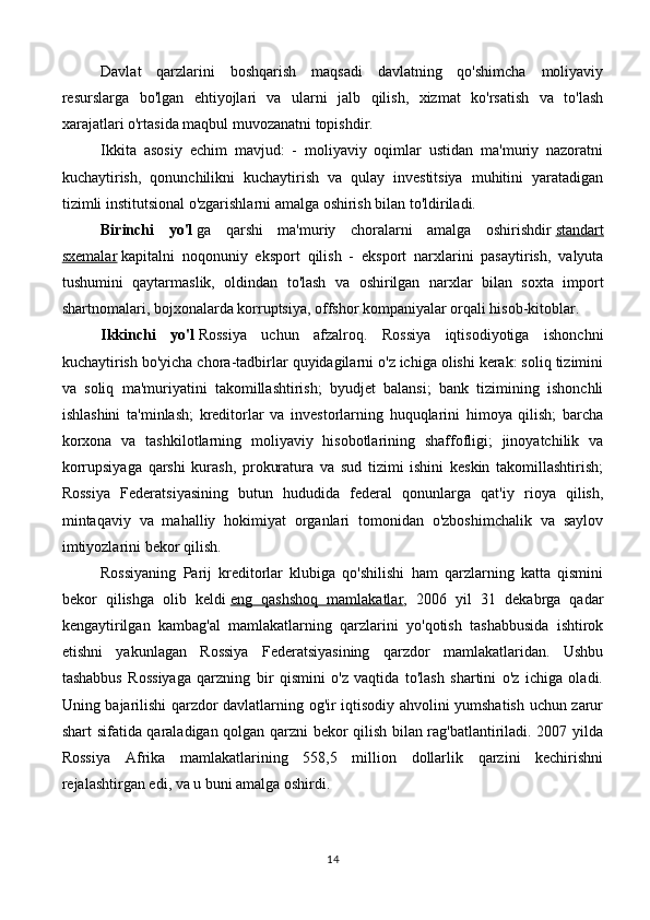 Davlat   qarzlarini   boshqarish   maqsadi   davlatning   qo'shimcha   moliyaviy
resurslarga   bo'lgan   ehtiyojlari   va   ularni   jalb   qilish,   xizmat   ko'rsatish   va   to'lash
xarajatlari o'rtasida maqbul muvozanatni topishdir.
Ikkita   asosiy   echim   mavjud:   -   moliyaviy   oqimlar   ustidan   ma'muriy   nazoratni
kuchaytirish,   qonunchilikni   kuchaytirish   va   qulay   investitsiya   muhitini   yaratadigan
tizimli institutsional o'zgarishlarni amalga oshirish bilan to'ldiriladi.
Birinchi   yo'l   ga   qarshi   ma'muriy   choralarni   amalga   oshirishdir   standart
sxemalar   kapitalni   noqonuniy   eksport   qilish   -   eksport   narxlarini   pasaytirish,   valyuta
tushumini   qaytarmaslik,   oldindan   to'lash   va   oshirilgan   narxlar   bilan   soxta   import
shartnomalari, bojxonalarda korruptsiya, offshor kompaniyalar orqali hisob-kitoblar.
Ikkinchi   yo'l   Rossiya   uchun   afzalroq.   Rossiya   iqtisodiyotiga   ishonchni
kuchaytirish bo'yicha chora-tadbirlar quyidagilarni o'z ichiga olishi kerak: soliq tizimini
va   soliq   ma'muriyatini   takomillashtirish;   byudjet   balansi;   bank   tizimining   ishonchli
ishlashini   ta'minlash;   kreditorlar   va   investorlarning   huquqlarini   himoya   qilish;   barcha
korxona   va   tashkilotlarning   moliyaviy   hisobotlarining   shaffofligi;   jinoyatchilik   va
korrupsiyaga   qarshi   kurash,   prokuratura   va   sud   tizimi   ishini   keskin   takomillashtirish;
Rossiya   Federatsiyasining   butun   hududida   federal   qonunlarga   qat'iy   rioya   qilish,
mintaqaviy   va   mahalliy   hokimiyat   organlari   tomonidan   o'zboshimchalik   va   saylov
imtiyozlarini bekor qilish.
Rossiyaning   Parij   kreditorlar   klubiga   qo'shilishi   ham   qarzlarning   katta   qismini
bekor   qilishga   olib   keldi   eng   qashshoq   mamlakatlar ,   2006   yil   31   dekabrga   qadar
kengaytirilgan   kambag'al   mamlakatlarning   qarzlarini   yo'qotish   tashabbusida   ishtirok
etishni   yakunlagan   Rossiya   Federatsiyasining   qarzdor   mamlakatlaridan.   Ushbu
tashabbus   Rossiyaga   qarzning   bir   qismini   o'z   vaqtida   to'lash   shartini   o'z   ichiga   oladi.
Uning bajarilishi qarzdor davlatlarning og'ir iqtisodiy ahvolini yumshatish uchun zarur
shart sifatida qaraladigan qolgan qarzni bekor qilish bilan rag'batlantiriladi. 2007 yilda
Rossiya   Afrika   mamlakatlarining   558,5   million   dollarlik   qarzini   kechirishni
rejalashtirgan edi, va u buni amalga oshirdi.
14