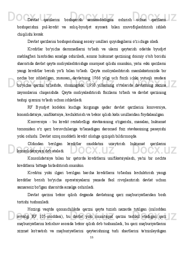 Davlat   qarzlarini   boshqarish   samaradorligini   oshirish   uchun   qarzlarni
boshqarishni   pul-kredit   va   soliq-byudjet   siyosati   bilan   muvofiqlashtirish   ishlab
chiqilishi kerak.
Davlat qarzlarini boshqarishning asosiy usullari quyidagilarni o'z ichiga oladi.
Kreditlar   bo'yicha   daromadlarni   to'lash   va   ularni   qaytarish   odatda   byudjet
mablag'lari hisobidan amalga oshiriladi, ammo hukumat qarzining doimiy o'sib borishi
sharoitida davlat qayta moliyalashtirishga murojaat qilishi mumkin, ya'ni eski qarzlarni
yangi   kreditlar   berish   yo'li   bilan   to'lash.   Qayta   moliyalashtirish   mamlakatimizda   bir
necha   bor   ishlatilgan,   xususan,   davlatning   1966   yilgi   uch   foizli   ichki   yutuqli   ssudasi
bo'yicha   qarzni   to'lashda,   shuningdek,   1950   yillarning   o'rtalarida   davlatning   xazina
zayomlarini   chiqarishda.   Qayta   moliyalashtirish   foizlarni   to'lash   va   davlat   qarzining
tashqi qismini to'lash uchun ishlatiladi.
RF   Byudjet   kodeksi   kuchga   kirgunga   qadar   davlat   qarzlarini   konversiya,
konsolidatsiya, unifikatsiya, kechiktirish va bekor qilish kabi usullaridan foydalanilgan.
Konversiya   -   bu   kredit   rentabelligi   stavkasining   o'zgarishi,   masalan,   hukumat
tomonidan   o'z   qarz   beruvchilariga   to'lanadigan   daromad   foiz   stavkasining   pasayishi
yoki oshishi. Davlat uzoq muddatli kredit olishga qiziqish bildirmoqda.
Oldindan   berilgan   kreditlar   muddatini   uzaytirish   hukumat   qarzlarini
konsolidatsiyasi deb ataladi.
Konsolidatsiya   bilan   bir   qatorda   kreditlarni   unifikatsiyalash,   ya'ni   bir   nechta
kreditlarni bittaga birlashtirish mumkin.
Kreditni   yoki   ilgari   berilgan   barcha   kreditlarni   to'lashni   kechiktirish   yangi
kreditlar   berish   bo'yicha   operatsiyalarni   yanada   faol   rivojlantirish   davlat   uchun
samarasiz bo'lgan sharoitda amalga oshiriladi.
Davlat   qarzini   bekor   qilish   deganda   davlatning   qarz   majburiyatlaridan   bosh
tortishi tushuniladi.
Hozirgi   vaqtda   qonunchilikda   qarzni   qayta   tuzish   nazarda   tutilgan   (miloddan
avvalgi   RF   105-moddasi),   bu   davlat   yoki   munitsipal   qarzni   tashkil   etadigan   qarz
majburiyatlarini kelishuv asosida bekor qilish deb tushuniladi, bu qarz majburiyatlarini
xizmat   ko'rsatish   va   majburiyatlarini   qaytarishning   turli   shartlarini   ta'minlaydigan
15