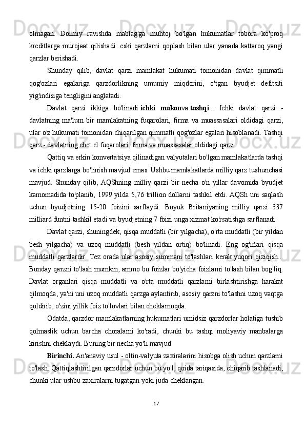 olmagan.   Doimiy   ravishda   mablag'ga   muhtoj   bo'lgan   hukumatlar   tobora   ko'proq
kreditlarga   murojaat   qilishadi:   eski   qarzlarni   qoplash   bilan   ular   yanada   kattaroq   yangi
qarzlar berishadi.
Shunday   qilib,   davlat   qarzi   mamlakat   hukumati   tomonidan   davlat   qimmatli
qog'ozlari   egalariga   qarzdorlikning   umumiy   miqdorini,   o'tgan   byudjet   defitsiti
yig'indisiga tengligini anglatadi.
Davlat   qarzi   ikkiga   bo'linadi   ichki   makon va   tashqi ...   Ichki   davlat   qarzi   -
davlatning   ma'lum   bir   mamlakatning   fuqarolari,   firma   va   muassasalari   oldidagi   qarzi,
ular o'z hukumati tomonidan chiqarilgan qimmatli qog'ozlar egalari hisoblanadi. Tashqi
qarz - davlatning chet el fuqarolari, firma va muassasalar oldidagi qarzi.
Qattiq va erkin konvertatsiya qilinadigan valyutalari bo'lgan mamlakatlarda tashqi
va ichki qarzlarga bo'linish mavjud emas. Ushbu mamlakatlarda milliy qarz tushunchasi
mavjud.   Shunday   qilib,   AQShning   milliy   qarzi   bir   necha   o'n   yillar   davomida   byudjet
kamomadida to'planib, 1999 yilda 5,76 trillion dollarni tashkil  etdi. AQSh uni  saqlash
uchun   byudjetning   15-20   foizini   sarflaydi.   Buyuk   Britaniyaning   milliy   qarzi   337
milliard funtni tashkil etadi va byudjetning 7 foizi unga xizmat ko'rsatishga sarflanadi.
Davlat qarzi, shuningdek, qisqa muddatli (bir yilgacha), o'rta muddatli (bir yildan
besh   yilgacha)   va   uzoq   muddatli   (besh   yildan   ortiq)   bo'linadi.   Eng   og'irlari   qisqa
muddatli   qarzlardir.   Tez   orada   ular   asosiy   summani   to'lashlari   kerak   yuqori   qiziqish ...
Bunday qarzni to'lash mumkin, ammo bu foizlar bo'yicha foizlarni to'lash bilan bog'liq.
Davlat   organlari   qisqa   muddatli   va   o'rta   muddatli   qarzlarni   birlashtirishga   harakat
qilmoqda, ya'ni uni uzoq muddatli qarzga aylantirib, asosiy qarzni to'lashni uzoq vaqtga
qoldirib, o'zini yillik foiz to'lovlari bilan cheklamoqda.
Odatda, qarzdor mamlakatlarning hukumatlari umidsiz qarzdorlar holatiga tushib
qolmaslik   uchun   barcha   choralarni   ko'radi,   chunki   bu   tashqi   moliyaviy   manbalarga
kirishni cheklaydi. Buning bir necha yo'li mavjud.
Birinchi.   An'anaviy usul - oltin-valyuta zaxiralarini hisobga olish uchun qarzlarni
to'lash. Qattiqlashtirilgan qarzdorlar uchun bu yo'l, qoida tariqasida, chiqarib tashlanadi,
chunki ular ushbu zaxiralarni tugatgan yoki juda cheklangan.
17