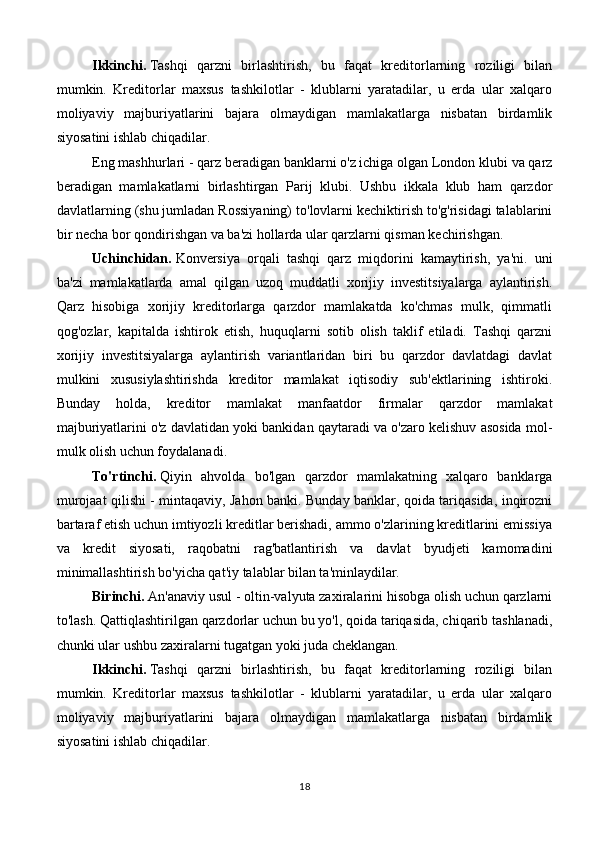 Ikkinchi.   Tashqi   qarzni   birlashtirish,   bu   faqat   kreditorlarning   roziligi   bilan
mumkin.   Kreditorlar   maxsus   tashkilotlar   -   klublarni   yaratadilar,   u   erda   ular   xalqaro
moliyaviy   majburiyatlarini   bajara   olmaydigan   mamlakatlarga   nisbatan   birdamlik
siyosatini ishlab chiqadilar.
Eng mashhurlari - qarz beradigan banklarni o'z ichiga olgan London klubi va qarz
beradigan   mamlakatlarni   birlashtirgan   Parij   klubi.   Ushbu   ikkala   klub   ham   qarzdor
davlatlarning (shu jumladan Rossiyaning) to'lovlarni kechiktirish to'g'risidagi talablarini
bir necha bor qondirishgan va ba'zi hollarda ular qarzlarni qisman kechirishgan.
Uchinchidan.   Konversiya   orqali   tashqi   qarz   miqdorini   kamaytirish,   ya'ni.   uni
ba'zi   mamlakatlarda   amal   qilgan   uzoq   muddatli   xorijiy   investitsiyalarga   aylantirish.
Qarz   hisobiga   xorijiy   kreditorlarga   qarzdor   mamlakatda   ko'chmas   mulk,   qimmatli
qog'ozlar,   kapitalda   ishtirok   etish,   huquqlarni   sotib   olish   taklif   etiladi.   Tashqi   qarzni
xorijiy   investitsiyalarga   aylantirish   variantlaridan   biri   bu   qarzdor   davlatdagi   davlat
mulkini   xususiylashtirishda   kreditor   mamlakat   iqtisodiy   sub'ektlarining   ishtiroki.
Bunday   holda,   kreditor   mamlakat   manfaatdor   firmalar   qarzdor   mamlakat
majburiyatlarini o'z davlatidan yoki bankidan qaytaradi va o'zaro kelishuv asosida mol-
mulk olish uchun foydalanadi.
To'rtinchi.   Qiyin   ahvolda   bo'lgan   qarzdor   mamlakatning   xalqaro   banklarga
murojaat qilishi - mintaqaviy, Jahon banki. Bunday banklar, qoida tariqasida, inqirozni
bartaraf etish uchun imtiyozli kreditlar berishadi, ammo o'zlarining kreditlarini emissiya
va   kredit   siyosati,   raqobatni   rag'batlantirish   va   davlat   byudjeti   kamomadini
minimallashtirish bo'yicha qat'iy talablar bilan ta'minlaydilar.
Birinchi.   An'anaviy usul - oltin-valyuta zaxiralarini hisobga olish uchun qarzlarni
to'lash. Qattiqlashtirilgan qarzdorlar uchun bu yo'l, qoida tariqasida, chiqarib tashlanadi,
chunki ular ushbu zaxiralarni tugatgan yoki juda cheklangan.
Ikkinchi.   Tashqi   qarzni   birlashtirish,   bu   faqat   kreditorlarning   roziligi   bilan
mumkin.   Kreditorlar   maxsus   tashkilotlar   -   klublarni   yaratadilar,   u   erda   ular   xalqaro
moliyaviy   majburiyatlarini   bajara   olmaydigan   mamlakatlarga   nisbatan   birdamlik
siyosatini ishlab chiqadilar.
18