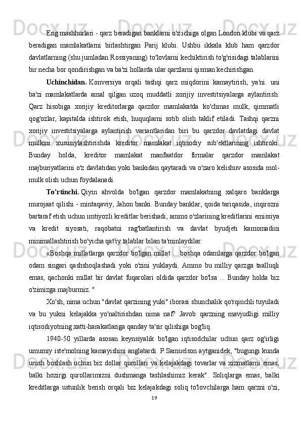 Eng mashhurlari - qarz beradigan banklarni o'z ichiga olgan London klubi va qarz
beradigan   mamlakatlarni   birlashtirgan   Parij   klubi.   Ushbu   ikkala   klub   ham   qarzdor
davlatlarning (shu jumladan Rossiyaning) to'lovlarni kechiktirish to'g'risidagi talablarini
bir necha bor qondirishgan va ba'zi hollarda ular qarzlarni qisman kechirishgan.
Uchinchidan.   Konversiya   orqali   tashqi   qarz   miqdorini   kamaytirish,   ya'ni.   uni
ba'zi   mamlakatlarda   amal   qilgan   uzoq   muddatli   xorijiy   investitsiyalarga   aylantirish.
Qarz   hisobiga   xorijiy   kreditorlarga   qarzdor   mamlakatda   ko'chmas   mulk,   qimmatli
qog'ozlar,   kapitalda   ishtirok   etish,   huquqlarni   sotib   olish   taklif   etiladi.   Tashqi   qarzni
xorijiy   investitsiyalarga   aylantirish   variantlaridan   biri   bu   qarzdor   davlatdagi   davlat
mulkini   xususiylashtirishda   kreditor   mamlakat   iqtisodiy   sub'ektlarining   ishtiroki.
Bunday   holda,   kreditor   mamlakat   manfaatdor   firmalar   qarzdor   mamlakat
majburiyatlarini o'z davlatidan yoki bankidan qaytaradi va o'zaro kelishuv asosida mol-
mulk olish uchun foydalanadi.
To'rtinchi.   Qiyin   ahvolda   bo'lgan   qarzdor   mamlakatning   xalqaro   banklarga
murojaat qilishi - mintaqaviy, Jahon banki. Bunday banklar, qoida tariqasida, inqirozni
bartaraf etish uchun imtiyozli kreditlar berishadi, ammo o'zlarining kreditlarini emissiya
va   kredit   siyosati,   raqobatni   rag'batlantirish   va   davlat   byudjeti   kamomadini
minimallashtirish bo'yicha qat'iy talablar bilan ta'minlaydilar.
«Boshqa millatlarga qarzdor bo'lgan millat ... boshqa odamlarga qarzdor bo'lgan
odam   singari   qashshoqlashadi   yoki   o'zini   yuklaydi.   Ammo   bu   milliy   qarzga   taalluqli
emas,   qachonki   millat   bir   davlat   fuqarolari   oldida   qarzdor   bo'lsa   ...   Bunday   holda   biz
o'zimizga majburmiz. "
Xo'sh, nima uchun "davlat qarzining yuki" iborasi shunchalik qo'rqinchli tuyuladi
va   bu   yukni   kelajakka   yo'naltirishdan   nima   naf?   Javob   qarzning   mavjudligi   milliy
iqtisodiyotning xatti-harakatlariga qanday ta'sir qilishiga bog'liq.
1940-50   yillarda   asosan   keynsiyalik   bo'lgan   iqtisodchilar   uchun   qarz   og'irligi
umumiy iste'molning kamayishini anglatardi. P.Samuelson aytganidek, "bugungi kunda
urush boshlash uchun biz dollar qurollari va kelajakdagi  tovarlar va xizmatlarni emas,
balki   hozirgi   qurollarimizni   dushmanga   tashlashimiz   kerak".   Soliqlarga   emas,   balki
kreditlarga   ustunlik   berish   orqali   biz   kelajakdagi   soliq   to'lovchilarga   ham   qarzni   o'zi,
19