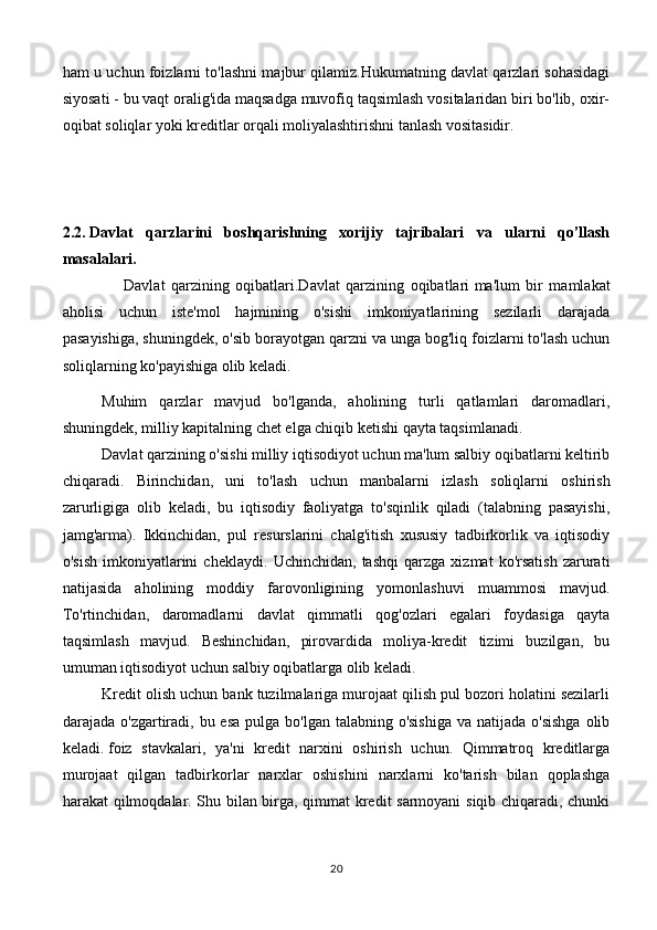 ham u uchun foizlarni to'lashni majbur qilamiz.Hukumatning davlat qarzlari sohasidagi
siyosati - bu vaqt oralig'ida maqsadga muvofiq taqsimlash vositalaridan biri bo'lib, oxir-
oqibat soliqlar yoki kreditlar orqali moliyalashtirishni tanlash vositasidir.
2.2.   Davlat   qarzlarini   boshqarishning   xorijiy   tajribalari   va   ularni   qo’llash
masalalari.
                    Davlat   qarzining   oqibatlari.Davlat   qarzining   oqibatlari   ma'lum   bir   mamlakat
aholisi   uchun   iste'mol   hajmining   o'sishi   imkoniyatlarining   sezilarli   darajada
pasayishiga, shuningdek, o'sib borayotgan qarzni va unga bog'liq foizlarni to'lash uchun
soliqlarning ko'payishiga olib keladi.
Muhim   qarzlar   mavjud   bo'lganda,   aholining   turli   qatlamlari   daromadlari,
shuningdek, milliy kapitalning chet elga chiqib ketishi qayta taqsimlanadi.
Davlat qarzining o'sishi milliy iqtisodiyot uchun ma'lum salbiy oqibatlarni keltirib
chiqaradi.   Birinchidan,   uni   to'lash   uchun   manbalarni   izlash   soliqlarni   oshirish
zarurligiga   olib   keladi,   bu   iqtisodiy   faoliyatga   to'sqinlik   qiladi   (talabning   pasayishi,
jamg'arma).   Ikkinchidan,   pul   resurslarini   chalg'itish   xususiy   tadbirkorlik   va   iqtisodiy
o'sish   imkoniyatlarini   cheklaydi.   Uchinchidan,   tashqi   qarzga   xizmat   ko'rsatish   zarurati
natijasida   aholining   moddiy   farovonligining   yomonlashuvi   muammosi   mavjud.
To'rtinchidan,   daromadlarni   davlat   qimmatli   qog'ozlari   egalari   foydasiga   qayta
taqsimlash   mavjud.   Beshinchidan,   pirovardida   moliya-kredit   tizimi   buzilgan,   bu
umuman iqtisodiyot uchun salbiy oqibatlarga olib keladi.
Kredit olish uchun bank tuzilmalariga murojaat qilish pul bozori holatini sezilarli
darajada o'zgartiradi, bu esa pulga  bo'lgan talabning o'sishiga  va natijada  o'sishga  olib
keladi.   foiz   stavkalari ,   ya'ni   kredit   narxini   oshirish   uchun.   Qimmatroq   kreditlarga
murojaat   qilgan   tadbirkorlar   narxlar   oshishini   narxlarni   ko'tarish   bilan   qoplashga
harakat qilmoqdalar. Shu bilan birga, qimmat kredit sarmoyani  siqib chiqaradi, chunki
20