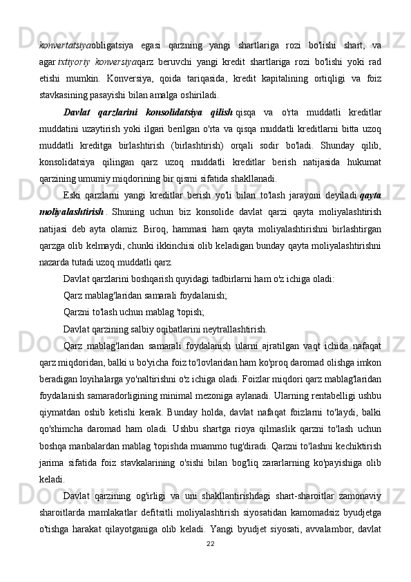 konvertatsiya obligatsiya   egasi   qarzning   yangi   shartlariga   rozi   bo'lishi   shart,   va
agar   ixtiyoriy konversiya qarz   beruvchi   yangi   kredit   shartlariga   rozi   bo'lishi   yoki   rad
etishi   mumkin.   Konversiya,   qoida   tariqasida,   kredit   kapitalining   ortiqligi   va   foiz
stavkasining pasayishi bilan amalga oshiriladi.
Davlat   qarzlarini   konsolidatsiya   qilish   qisqa   va   o'rta   muddatli   kreditlar
muddatini   uzaytirish   yoki   ilgari   berilgan   o'rta   va   qisqa   muddatli   kreditlarni   bitta   uzoq
muddatli   kreditga   birlashtirish   (birlashtirish)   orqali   sodir   bo'ladi.   Shunday   qilib,
konsolidatsiya   qilingan   qarz   uzoq   muddatli   kreditlar   berish   natijasida   hukumat
qarzining umumiy miqdorining bir qismi sifatida shakllanadi.
Eski   qarzlarni   yangi   kreditlar   berish   yo'li   bilan   to'lash   jarayoni   deyiladi   qayta
moliyalashtirish   .   Shuning   uchun   biz   konsolide   davlat   qarzi   qayta   moliyalashtirish
natijasi   deb   ayta   olamiz.   Biroq,   hammasi   ham   qayta   moliyalashtirishni   birlashtirgan
qarzga olib kelmaydi, chunki ikkinchisi olib keladigan bunday qayta moliyalashtirishni
nazarda tutadi   uzoq muddatli qarz .
Davlat qarzlarini boshqarish quyidagi tadbirlarni ham o'z ichiga oladi:
Qarz mablag'laridan samarali foydalanish;
Qarzni to'lash uchun mablag 'topish;
Davlat qarzining salbiy oqibatlarini neytrallashtirish.
Qarz   mablag'laridan   samarali   foydalanish   ularni   ajratilgan   vaqt   ichida   nafaqat
qarz miqdoridan, balki u bo'yicha foiz to'lovlaridan ham ko'proq daromad olishga imkon
beradigan loyihalarga yo'naltirishni o'z ichiga oladi. Foizlar miqdori qarz mablag'laridan
foydalanish samaradorligining minimal mezoniga aylanadi. Ularning rentabelligi ushbu
qiymatdan   oshib   ketishi   kerak.   Bunday   holda,   davlat   nafaqat   foizlarni   to'laydi,   balki
qo'shimcha   daromad   ham   oladi.   Ushbu   shartga   rioya   qilmaslik   qarzni   to'lash   uchun
boshqa manbalardan mablag 'topishda muammo tug'diradi. Qarzni to'lashni kechiktirish
jarima   sifatida   foiz   stavkalarining   o'sishi   bilan   bog'liq   zararlarning   ko'payishiga   olib
keladi.
Davlat   qarzining   og'irligi   va   uni   shakllantirishdagi   shart-sharoitlar   zamonaviy
sharoitlarda   mamlakatlar   defitsitli   moliyalashtirish   siyosatidan   kamomadsiz   byudjetga
o'tishga   harakat   qilayotganiga   olib   keladi.   Yangi   byudjet   siyosati,   avvalambor,   davlat
22