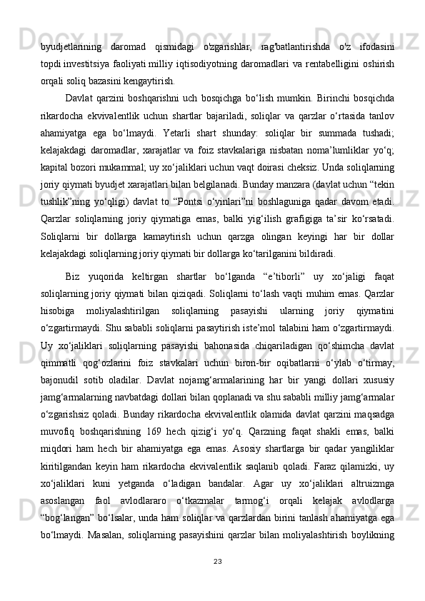 byudjetlarining   daromad   qismidagi   o'zgarishlar,   rag'batlantirishda   o'z   ifodasini
topdi   investitsiya   faoliyati   milliy   iqtisodiyotning   daromadlari   va   rentabelligini   oshirish
orqali soliq bazasini kengaytirish.
Davlat   qarzini   boshqarishni   uch   bosqichga   bo‘lish   mumkin.   Birinchi   bosqichda
rikardocha   ekvivalentlik   uchun   shartlar   bajariladi,   soliqlar   va   qarzlar   o‘rtasida   tanlov
ahamiyatga   ega   bo‘lmaydi.   Yetarli   shart   shunday:   soliqlar   bir   summada   tushadi;
kelajakdagi   daromadlar,   xarajatlar   va   foiz   stavkalariga   nisbatan   noma’lumliklar   yo‘q;
kapital bozori mukammal; uy xo‘jaliklari uchun vaqt doirasi cheksiz. Unda soliqlarning
joriy qiymati byudjet xarajatlari bilan belgilanadi. Bunday manzara (davlat uchun “tekin
tushlik”ning   yo‘qligi)   davlat   to   “Pontsi   o‘yinlari”ni   boshlaguniga   qadar   davom   etadi.
Qarzlar   soliqlarning   joriy   qiymatiga   emas,   balki   yig‘ilish   grafigiga   ta’sir   ko‘rsatadi.
Soliqlarni   bir   dollarga   kamaytirish   uchun   qarzga   olingan   keyingi   har   bir   dollar
kelajakdagi soliqlarning joriy qiymati bir dollarga ko‘tarilganini bildiradi.
Biz   yuqorida   keltirgan   shartlar   bo‘lganda   “e’tiborli”   uy   xo‘jaligi   faqat
soliqlarning joriy qiymati bilan qiziqadi. Soliqlarni  to‘lash vaqti  muhim  emas. Qarzlar
hisobiga   moliyalashtirilgan   soliqlarning   pasayishi   ularning   joriy   qiymatini
o‘zgartirmaydi. Shu sababli soliqlarni pasaytirish iste’mol talabini ham o‘zgartirmaydi.
Uy   xo‘jaliklari   soliqlarning   pasayishi   bahonasida   chiqariladigan   qo‘shimcha   davlat
qimmatli   qog‘ozlarini   foiz   stavkalari   uchun   biron-bir   oqibatlarni   o‘ylab   o‘tirmay,
bajonudil   sotib   oladilar.   Davlat   nojamg‘armalarining   har   bir   yangi   dollari   xususiy
jamg‘armalarning navbatdagi dollari bilan qoplanadi va shu sababli milliy jamg‘armalar
o‘zgarishsiz  qoladi. Bunday  rikardocha ekvivalentlik  olamida  davlat  qarzini  maqsadga
muvofiq   boshqarishning   169   hech   qizig‘i   yo‘q.   Qarzning   faqat   shakli   emas,   balki
miqdori   ham   hech   bir   ahamiyatga   ega   emas.   Asosiy   shartlarga   bir   qadar   yangiliklar
kiritilgandan   keyin   ham   rikardocha   ekvivalentlik   saqlanib   qoladi.   Faraz   qilamizki,   uy
xo‘jaliklari   kuni   yetganda   o‘ladigan   bandalar.   Agar   uy   xo‘jaliklari   altruizmga
asoslangan   faol   avlodlararo   o‘tkazmalar   tarmog‘i   orqali   kelajak   avlodlarga
“bog‘langan” bo‘lsalar, unda ham  soliqlar  va qarzlardan birini tanlash ahamiyatga ega
bo‘lmaydi.   Masalan,   soliqlarning   pasayishini   qarzlar   bilan   moliyalashtirish   boylikning
23 