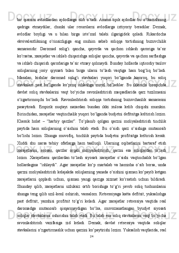 bir   qismini   avlodlardan   ajdodlarga   olib   o‘tadi.   Ammo   tipik   ajdodlar   bu   o‘tkazishning
qadriga   etmaydilar,   chunki   ular   resurslarni   avlodlarga   ixtiyoriy   beradilar.   Demak,
avlodlar   boyligi   va   u   bilan   birga   iste’mol   talabi   ilgarigidek   qoladi.   Rikardocha
ekvivalentlikning   o‘rinsizligiga   eng   muhim   sabab   soliqqa   tortishning   buzuvchilik
samarasidir.   Daromad   solig‘i   qancha,   qayerda   va   qachon   ishlash   qaroriga   ta’sir
ko‘rsatsa, xarajatlar va ishlab chiqarishga soliqlar qancha, qayerda va qachon sarflashga
va ishlab chiqarish qarorlariga ta’sir etmay qolmaydi. Bunday hollarda iqtisodiy tanlov
soliqlarning   joriy   qiymati   bilan   birga   ularni   to‘lash   vaqtiga   ham   bog‘liq   bo‘ladi.
Masalan,   kishilar   daromad   solig‘i   stavkalari   yuqori   bo‘lganda   kamroq,   bu   soliq
stavkalari   past   bo‘lganda   ko‘proq   ishlashga   moyil   bo‘ladilar.   Bu   ikkinchi   bosqichda
davlat   soliq   stavkalarini   vaqt   bo‘yicha   ravonlashtirish   maqsadlarida   qarz   tuzilmasini
o‘zgartirmoqchi   bo‘ladi.   Ravonlashtirish   soliqqa   tortishning   buzuvchanlik   samarasini
pasaytiradi.   Empirik   nuqtayi   nazardan   bundan   ikki   xulosa   kelib   chiqishi   mumkin.
Birinchidan, xarajatlar vaqtinchalik yuqori bo‘lganda budjetni defitsitga keltirish lozim.
Klassik   holat   –   “harbiy   qarzlar”.   To‘planib   qolgan   qarzni   moliyalashtirish   tinchlik
paytida   ham   soliqlarning   o‘sishini   talab   etadi.   Bu   o‘sish   qarz   o‘sishiga   mutanosib
bo‘lishi   lozim.   Shunga   muvofiq,   tinchlik   paytida   budjetni   profitsitga   keltirish   kerak.
Xuddi   shu   narsa   tabiiy   ofatlarga   ham   taalluqli.   Ularning   oqibatlarini   bartaraf   etish
xarajatlarini,   asosan,   qarzlar   orqali   moliyalashtirish,   qarzni   esa   soliqlardan   to‘lash
lozim.   Xarajatlarni   qarzlardan   to‘lash   siyosati   xarajatlar   o‘sishi   vaqtinchalik   bo‘lgan
hollardagina   “ishlaydi”.   Agar   xarajatlar   ko‘p   martalab   va   hamisha   o‘sib   borsa,   unda
qarzni moliyalashtirish kelajakda soliqlarning yanada o‘sishini qisman ko‘payib ketgan
xarajatlarni   qoplash   uchun,   qisman   yangi   qarzga   xizmat   ko‘rsatish   uchun   bildiradi.
Shunday   qilib,   xarajatlarni   uzluksiz   ortib   borishiga   to‘g‘ri   javob   soliq   tushumlarini
shunga teng qilib uzil-kesil  oshirish, vassalom. Retsessiyaga katta defitsit, yuksalishga
past   defitsit,   yaxshisi   profitsit   to‘g‘ri   keladi.   Agar   xarajatlar   retsessiya   vaqtida   real
daromadga   mutanosib   qisqarmaydigan   bo‘lsa,   muvozanatlangan   byudjet   siyosati
soliqlar stavkalarini oshirishni talab etadi. Bu talab esa soliq stavkalarini vaqt bo‘yicha
ravonlashtirish   vazifasiga   zid   keladi.   Demak,   davlat   retsessiya   vaqtida   soliqlar
stavkalarini o‘zgartirmaslik uchun qarzini ko‘paytirishi lozim. Yuksalish vaqtlarida, real
24 