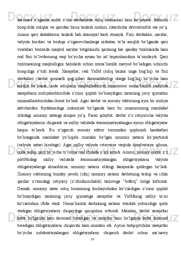 daromad   o‘sganda   xuddi   o‘sha   stavkalarda   soliq   tushumlari   ham   ko‘payadi.   Ikkinchi
bosqichda soliqlar va qarzdan birini tanlash muhim, rikardocha ekvivalentlik esa yo‘q.
Ammo   qarz   dastaklarini   tanlash   hali   ahamiyat   kasb   etmaydi.   Foiz   stavkalari,   narxlar,
valyuta   kurslari   va   boshqa   o‘zgaruvchanlarga   nisbatan   to‘la   aniqlik   bo‘lganda   qarz
vositalari   bozorida   maqbul   narxlar   belgilanishi   qarzning   har   qanday   tuzilmasida   ham
real   foiz   to‘lovlarining   vaqt   bo‘yicha   aynan   bir   xil   taqsimlanishini   ta’minlaydi.   Qarz
tuzilmasining   maqbulligini   baholash   uchun   noma’lumlik   mavjud   bo‘ladigan   uchinchi
bosqichga   o‘tish   kerak.   Xarajatlar,   real   YaIM   (soliq   bazasi   unga   bog‘liq)   va   foiz
stavkalari   (davlat   qimmatli   qog‘ozlari   daromaddorligi   ularga   bog‘liq)   bo‘yicha   ham
aniqlik   bo‘lmasa,   unda   soliqlarni   maqbullashtirish   muammosi   noma’lumlik   muhitida
xarajatlarni   moliyalashtirishda   o‘rnini   qoplab   bo‘lmaydigan   zararning   joriy   qiymatini
minimallashtirishdan iborat bo‘ladi. Agar davlat va xususiy sektorning ayni bir moliya
aktivlaridan   foydalanishga   imkoniyat   bo‘lganda   ham   bu   muammoning   mamlakat
oldidagi   umumiy   xatarga   aloqasi   yo‘q.   Faraz   qilaylik,   davlat   o‘z   ixtiyoricha   valyuta
obligatsiyalarini chiqaradi va milliy valutada denominatsiyalangan ayrim obligatsiyalar
haqini   to‘laydi.   Bu   o‘zgarish   xususiy   sektor   tomonidan   qoplanish   harakatlari
bo‘lmaganda   mamlakat   yo‘liqishi   mumkin   bo‘lgan   umumiy   xatarni   ko‘paytiradi
(valyuta   xatari   hisobiga).   Agar   milliy   valyuta   retsessiya   vaqtida   devalvatsiya   qilinsa,
unda tashqi qarz bo‘yicha to‘lovlar real ifodada o‘sib ketadi. Ammo, xususiy sektor o‘z
portfelidagi   milliy   valutada   denominatsiyalangan   obligatsiyalarni   valyuta
obligatsiyalariga   almashtirsa,   umumiy   xatarni   oldingi   darajasida   qoldirgan   bo‘ladi.
Xususiy   sektorning   bunday   javobi   (ishi)   umumiy   xatarni   davlatning   tashqi   va   ichki
qarzlar   o‘rtasidagi   ixtiyoriy   (o‘zboshimchalik)   tanloviga   “befarq”   holga   keltiradi.
Demak,   umumiy   xatar   soliq   bosimining   kuchayishidan   ko‘riladigan   o‘rnini   qoplab
bo‘lmaydigan   zararning   joriy   qiymatiga   xarajatlar   va   YaIMning   salbiy   ta’sir
ko‘rsatishini   ifoda   etadi.   Noma’lumlik   davlatning   xatarni   tekislab   yuborishga   qurbi
etadigan   obligatsiyalarni   chiqarishga   qiziqishini   orttiradi.   Masalan,   davlat   xarajatlar
katta   bo‘lganda   kam   daromad   beradigan   va   xarajtlar   kam   bo‘lganda   katta   daromad
beradigan  obligatsiyalarni   chiqarishi  ham  mumkin  edi.  Ayrim  tadqiqotchilar  xarajatlar
bo‘yicha   indeksatsiyalangan   obligatsiyalarni   chiqarish   davlat   uchun   ma’naviy
25 