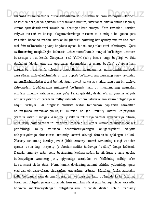 daromad   o‘sganda   xuddi   o‘sha   stavkalarda   soliq   tushumlari   ham   ko‘payadi.   Ikkinchi
bosqichda soliqlar va qarzdan birini tanlash muhim, rikardocha ekvivalentlik esa yo‘q.
Ammo   qarz   dastaklarini   tanlash   hali   ahamiyat   kasb   etmaydi.   Foiz   stavkalari,   narxlar,
valyuta   kurslari   va   boshqa   o‘zgaruvchanlarga   nisbatan   to‘la   aniqlik   bo‘lganda   qarz
vositalari   bozorida   maqbul   narxlar   belgilanishi   qarzning   har   qanday   tuzilmasida   ham
real   foiz   to‘lovlarining   vaqt   bo‘yicha   aynan   bir   xil   taqsimlanishini   ta’minlaydi.   Qarz
tuzilmasining   maqbulligini   baholash   uchun   noma’lumlik   mavjud   bo‘ladigan   uchinchi
bosqichga   o‘tish   kerak.   Xarajatlar,   real   YaIM   (soliq   bazasi   unga   bog‘liq)   va   foiz
stavkalari   (davlat   qimmatli   qog‘ozlari   daromaddorligi   ularga   bog‘liq)   bo‘yicha   ham
aniqlik   bo‘lmasa,   unda   soliqlarni   maqbullashtirish   muammosi   noma’lumlik   muhitida
xarajatlarni   moliyalashtirishda   o‘rnini   qoplab   bo‘lmaydigan   zararning   joriy   qiymatini
minimallashtirishdan iborat bo‘ladi. Agar davlat va xususiy sektorning ayni bir moliya
aktivlaridan   foydalanishga   imkoniyat   bo‘lganda   ham   bu   muammoning   mamlakat
oldidagi   umumiy   xatarga   aloqasi   yo‘q.   Faraz   qilaylik,   davlat   o‘z   ixtiyoricha   valyuta
obligatsiyalarini chiqaradi va milliy valutada denominatsiyalangan ayrim obligatsiyalar
haqini   to‘laydi.   Bu   o‘zgarish   xususiy   sektor   tomonidan   qoplanish   harakatlari
bo‘lmaganda   mamlakat   yo‘liqishi   mumkin   bo‘lgan   umumiy   xatarni   ko‘paytiradi
(valyuta   xatari   hisobiga).   Agar   milliy   valyuta   retsessiya   vaqtida   devalvatsiya   qilinsa,
unda tashqi qarz bo‘yicha to‘lovlar real ifodada o‘sib ketadi. Ammo, xususiy sektor o‘z
portfelidagi   milliy   valutada   denominatsiyalangan   obligatsiyalarni   valyuta
obligatsiyalariga   almashtirsa,   umumiy   xatarni   oldingi   darajasida   qoldirgan   bo‘ladi.
Xususiy   sektorning   bunday   javobi   (ishi)   umumiy   xatarni   davlatning   tashqi   va   ichki
qarzlar   o‘rtasidagi   ixtiyoriy   (o‘zboshimchalik)   tanloviga   “befarq”   holga   keltiradi.
Demak,   umumiy   xatar   soliq   bosimining   kuchayishidan   ko‘riladigan   o‘rnini   qoplab
bo‘lmaydigan   zararning   joriy   qiymatiga   xarajatlar   va   YaIMning   salbiy   ta’sir
ko‘rsatishini   ifoda   etadi.   Noma’lumlik   davlatning   xatarni   tekislab   yuborishga   qurbi
etadigan   obligatsiyalarni   chiqarishga   qiziqishini   orttiradi.   Masalan,   davlat   xarajatlar
katta   bo‘lganda   kam   daromad   beradigan   va   xarajtlar   kam   bo‘lganda   katta   daromad
beradigan  obligatsiyalarni   chiqarishi  ham  mumkin  edi.  Ayrim  tadqiqotchilar  xarajatlar
bo‘yicha   indeksatsiyalangan   obligatsiyalarni   chiqarish   davlat   uchun   ma’naviy
25