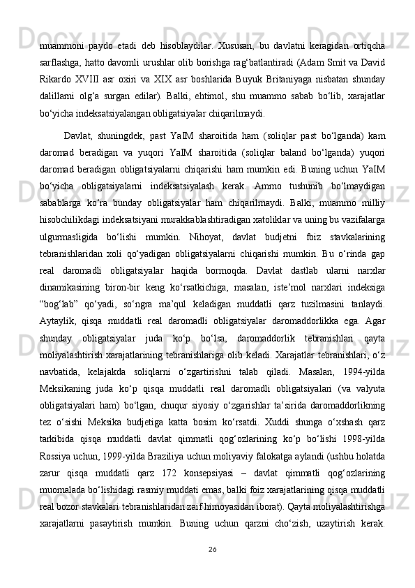 muammoni   paydo   etadi   deb   hisoblaydilar.   Xususan,   bu   davlatni   keragidan   ortiqcha
sarflashga, hatto davomli urushlar olib borishga rag‘batlantiradi (Adam Smit va David
Rikardo   XVIII   asr   oxiri   va   XIX   asr   boshlarida   Buyuk   Britaniyaga   nisbatan   shunday
dalillarni   olg‘a   surgan   edilar).   Balki,   ehtimol,   shu   muammo   sabab   bo‘lib,   xarajatlar
bo‘yicha indeksatsiyalangan obligatsiyalar chiqarilmaydi.
Davlat,   shuningdek,   past   YaIM   sharoitida   ham   (soliqlar   past   bo‘lganda)   kam
daromad   beradigan   va   yuqori   YaIM   sharoitida   (soliqlar   baland   bo‘lganda)   yuqori
daromad   beradigan   obligatsiyalarni   chiqarishi   ham   mumkin   edi.   Buning   uchun   YaIM
bo‘yicha   obligatsiyalarni   indeksatsiyalash   kerak.   Ammo   tushunib   bo‘lmaydigan
sabablarga   ko‘ra   bunday   obligatsiyalar   ham   chiqarilmaydi.   Balki,   muammo   milliy
hisobchilikdagi indeksatsiyani murakkablashtiradigan xatoliklar va uning bu vazifalarga
ulgurmasligida   bo‘lishi   mumkin.   Nihoyat,   davlat   budjetni   foiz   stavkalarining
tebranishlaridan   xoli   qo‘yadigan   obligatsiyalarni   chiqarishi   mumkin.   Bu   o‘rinda   gap
real   daromadli   obligatsiyalar   haqida   bormoqda.   Davlat   dastlab   ularni   narxlar
dinamikasining   biron-bir   keng   ko‘rsatkichiga,   masalan,   iste’mol   narxlari   indeksiga
“bog‘lab”   qo‘yadi,   so‘ngra   ma’qul   keladigan   muddatli   qarz   tuzilmasini   tanlaydi.
Aytaylik,   qisqa   muddatli   real   daromadli   obligatsiyalar   daromaddorlikka   ega.   Agar
shunday   obligatsiyalar   juda   ko‘p   bo‘lsa,   daromaddorlik   tebranishlari   qayta
moliyalashtirish xarajatlarining tebranishlariga olib keladi. Xarajatlar tebranishlari, o‘z
navbatida,   kelajakda   soliqlarni   o‘zgartirishni   talab   qiladi.   Masalan,   1994-yilda
Meksikaning   juda   ko‘p   qisqa   muddatli   real   daromadli   obligatsiyalari   (va   valyuta
obligatsiyalari   ham)   bo‘lgan,   chuqur   siyosiy   o‘zgarishlar   ta’sirida   daromaddorlikning
tez   o‘sishi   Meksika   budjetiga   katta   bosim   ko‘rsatdi.   Xuddi   shunga   o‘xshash   qarz
tarkibida   qisqa   muddatli   davlat   qimmatli   qog‘ozlarining   ko‘p   bo‘lishi   1998-yilda
Rossiya uchun, 1999-yilda Braziliya uchun moliyaviy falokatga aylandi (ushbu holatda
zarur   qisqa   muddatli   qarz   172   konsepsiyasi   –   davlat   qimmatli   qog‘ozlarining
muomalada bo‘lishidagi rasmiy muddati emas, balki foiz xarajatlarining qisqa muddatli
real bozor stavkalari tebranishlaridan zaif himoyasidan iborat). Qayta moliyalashtirishga
xarajatlarni   pasaytirish   mumkin.   Buning   uchun   qarzni   cho‘zish,   uzaytirish   kerak.
26 