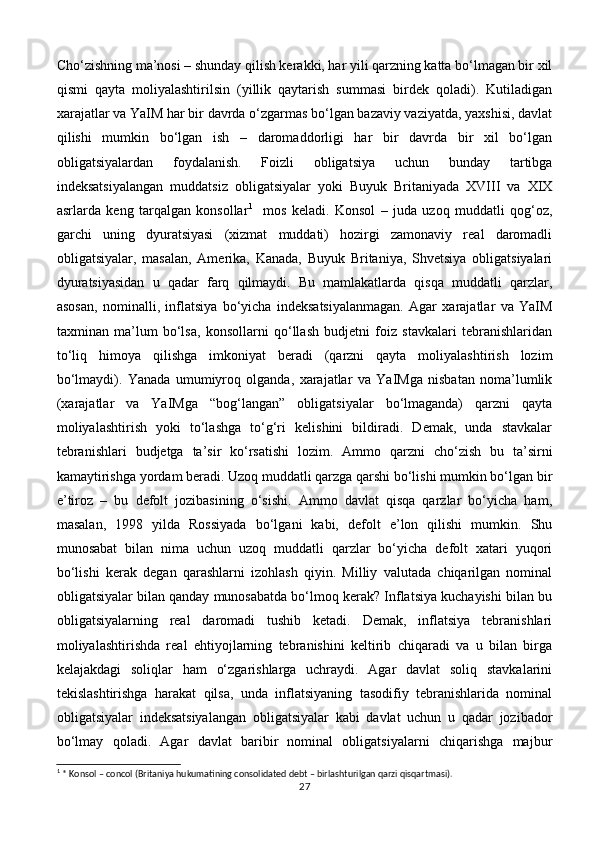Cho‘zishning ma’nosi – shunday qilish kerakki, har yili qarzning katta bo‘lmagan bir xil
qismi   qayta   moliyalashtirilsin   (yillik   qaytarish   summasi   birdek   qoladi).   Kutiladigan
xarajatlar va YaIM har bir davrda o‘zgarmas bo‘lgan bazaviy vaziyatda, yaxshisi, davlat
qilishi   mumkin   bo‘lgan   ish   –   daromaddorligi   har   bir   davrda   bir   xil   bo‘lgan
obligatsiyalardan   foydalanish.   Foizli   obligatsiya   uchun   bunday   tartibga
indeksatsiyalangan   muddatsiz   obligatsiyalar   yoki   Buyuk   Britaniyada   XVIII   va   XIX
asrlarda   keng   tarqalgan   konsollar 1
    mos   keladi.   Konsol   –   juda   uzoq   muddatli   qog‘oz,
garchi   uning   dyuratsiyasi   (xizmat   muddati)   hozirgi   zamonaviy   real   daromadli
obligatsiyalar,   masalan,   Amerika,   Kanada,   Buyuk   Britaniya,   Shvetsiya   obligatsiyalari
dyuratsiyasidan   u   qadar   farq   qilmaydi.   Bu   mamlakatlarda   qisqa   muddatli   qarzlar,
asosan,   nominalli,   inflatsiya   bo‘yicha   indeksatsiyalanmagan.   Agar   xarajatlar   va   YaIM
taxminan   ma’lum   bo‘lsa,   konsollarni   qo‘llash   budjetni   foiz   stavkalari   tebranishlaridan
to‘liq   himoya   qilishga   imkoniyat   beradi   (qarzni   qayta   moliyalashtirish   lozim
bo‘lmaydi).   Yanada   umumiyroq   olganda,   xarajatlar   va   YaIMga   nisbatan   noma’lumlik
(xarajatlar   va   YaIMga   “bog‘langan”   obligatsiyalar   bo‘lmaganda)   qarzni   qayta
moliyalashtirish   yoki   to‘lashga   to‘g‘ri   kelishini   bildiradi.   Demak,   unda   stavkalar
tebranishlari   budjetga   ta’sir   ko‘rsatishi   lozim.   Ammo   qarzni   cho‘zish   bu   ta’sirni
kamaytirishga yordam beradi. Uzoq muddatli qarzga qarshi bo‘lishi mumkin bo‘lgan bir
e’tiroz   –   bu   defolt   jozibasining   o‘sishi.   Ammo   davlat   qisqa   qarzlar   bo‘yicha   ham,
masalan,   1998   yilda   Rossiyada   bo‘lgani   kabi,   defolt   e’lon   qilishi   mumkin.   Shu
munosabat   bilan   nima   uchun   uzoq   muddatli   qarzlar   bo‘yicha   defolt   xatari   yuqori
bo‘lishi   kerak   degan   qarashlarni   izohlash   qiyin.   Milliy   valutada   chiqarilgan   nominal
obligatsiyalar bilan qanday munosabatda bo‘lmoq kerak? Inflatsiya kuchayishi bilan bu
obligatsiyalarning   real   daromadi   tushib   ketadi.   Demak,   inflatsiya   tebranishlari
moliyalashtirishda   real   ehtiyojlarning   tebranishini   keltirib   chiqaradi   va   u   bilan   birga
kelajakdagi   soliqlar   ham   o‘zgarishlarga   uchraydi.   Agar   davlat   soliq   stavkalarini
tekislashtirishga   harakat   qilsa,   unda   inflatsiyaning   tasodifiy   tebranishlarida   nominal
obligatsiyalar   indeksatsiyalangan   obligatsiyalar   kabi   davlat   uchun   u   qadar   jozibador
bo‘lmay   qoladi.   Agar   davlat   baribir   nominal   obligatsiyalarni   chiqarishga   majbur
1
 * Konsol – c о ncol (Britaniya hukumatining consolidated debt – birlashturilgan qarzi qisqartmasi).
27
