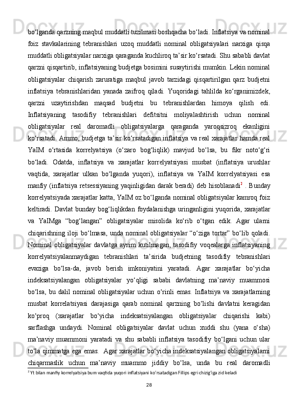 bo‘lganda qarzning maqbul muddatli tuzilmasi boshqacha bo‘ladi. Inflatsiya va nominal
foiz   stavkalarining   tebranishlari   uzoq   muddatli   nominal   obligatsiyalari   narxiga   qisqa
muddatli obligatsiyalar narxiga qaraganda kuchliroq ta’sir ko‘rsatadi. Shu sababli davlat
qarzni qisqartirib, inflatsiyaning budjetga bosimini susaytirishi mumkin. Lekin nominal
obligatsiyalar   chiqarish   zaruratiga   maqbul   javob   tarzidagi   qisqartirilgan   qarz   budjetni
inflatsiya   tebranishlaridan   yanada   zaifroq   qiladi.   Yuqoridagi   tahlilda   ko‘rganimizdek,
qarzni   uzaytirishdan   maqsad   budjetni   bu   tebranishlardan   himoya   qilish   edi.
Inflatsiyaning   tasodifiy   tebranishlari   defitsitni   moliyalashtirish   uchun   nominal
obligatsiyalar   real   daromadli   obligatsiyalarga   qaraganda   yaroqsizroq   ekanligini
ko‘rsatadi. Ammo, budjetga ta’sir ko‘rsatadigan inflatsiya va real xarajatlar hamda real
YaIM   o‘rtasida   korrelyatsiya   (o‘zaro   bog‘liqlik)   mavjud   bo‘lsa,   bu   fikr   noto‘g‘ri
bo‘ladi.   Odatda,   inflatsiya   va   xarajatlar   korrelyatsiyasi   musbat   (inflatsiya   urushlar
vaqtida,   xarajatlar   ulkan   bo‘lganda   yuqori),   inflatsiya   va   YaIM   korrelyatsiyasi   esa
manfiy (inflatsiya retsessiyaning  yaqinligidan darak beradi)  deb hisoblanadi 2
  . Bunday
korrelyatsiyada xarajatlar katta, YaIM oz bo‘lganda nominal obligatsiyalar kamroq foiz
keltiradi.  Davlat   bunday  bog‘liqlikdan  foydalanishga   uringanligini   yuqorida,   xarajatlar
va   YaIMga   “bog‘langan”   obligatsiyalar   misolida   ko‘rib   o‘tgan   edik.   Agar   ularni
chiqarishning iloji bo‘lmasa, unda nominal obligatsiyalar  “o‘ziga tortar” bo‘lib qoladi.
Nominal   obligatsiyalar   davlatga   ayrim   kutilmagan,   tasodifiy   voqealarga   inflatsiyaning
korrelyatsiyalanmaydigan   tebranishlari   ta’sirida   budjetning   tasodifiy   tebranishlari
evaziga   bo‘lsa-da,   javob   berish   imkoniyatini   yaratadi.   Agar   xarajatlar   bo‘yicha
indeksatsiyalangan   obligatsiyalar   yo‘qligi   sababi   davlatning   ma’naviy   muammosi
bo‘lsa,   bu   dalil   nominal   obligatsiyalar   uchun   o‘rinli   emas.   Inflatsiya   va   xarajatlarning
musbat   korrelatsiyasi   darajasiga   qarab   nominal   qarzning   bo‘lishi   davlatni   keragidan
ko‘proq   (xarajatlar   bo‘yicha   indeksatsiyalangan   obligatsiyalar   chiqarishi   kabi)
sarflashga   undaydi.   Nominal   obligatsiyalar   davlat   uchun   xuddi   shu   (yana   o‘sha)
ma’naviy   muammoni   yaratadi   va   shu   sababli   inflatsiya   tasodifiy   bo‘lgani   uchun   ular
to‘la qimmatga ega emas.   Agar xarajatlar bo‘yicha indeksatsiyalangan obligatsiyalarni
chiqarmaslik   uchun   ma’naviy   muammo   jiddiy   bo‘lsa,   unda   bu   real   daromadli
2
  Yt   bilan   manfiy   korrelyatsiya   bum   vaqtida   yuqori   inflatsiyani   ko ‘ rsatadigan   Fillips   egri   chizig ‘ iga   zid   keladi
28 