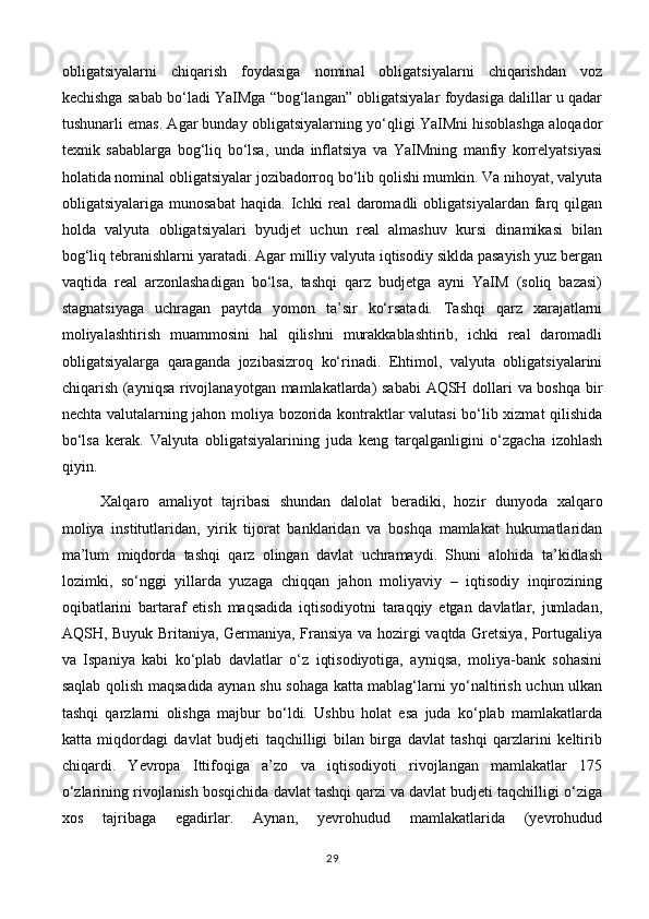 obligatsiyalarni   chiqarish   foydasiga   nominal   obligatsiyalarni   chiqarishdan   voz
kechishga sabab bo‘ladi YaIMga “bog‘langan” obligatsiyalar foydasiga dalillar u qadar
tushunarli emas. Agar bunday obligatsiyalarning yo‘qligi YaIMni hisoblashga aloqador
texnik   sabablarga   bog‘liq   bo‘lsa,   unda   inflatsiya   va   YaIMning   manfiy   korrelyatsiyasi
holatida nominal obligatsiyalar jozibadorroq bo‘lib qolishi mumkin. Va nihoyat, valyuta
obligatsiyalariga   munosabat   haqida.   Ichki   real   daromadli   obligatsiyalardan   farq   qilgan
holda   valyuta   obligatsiyalari   byudjet   uchun   real   almashuv   kursi   dinamikasi   bilan
bog‘liq tebranishlarni yaratadi. Agar milliy valyuta iqtisodiy siklda pasayish yuz bergan
vaqtida   real   arzonlashadigan   bo‘lsa,   tashqi   qarz   budjetga   ayni   YaIM   (soliq   bazasi)
stagnatsiyaga   uchragan   paytda   yomon   ta’sir   ko‘rsatadi.   Tashqi   qarz   xarajatlarni
moliyalashtirish   muammosini   hal   qilishni   murakkablashtirib,   ichki   real   daromadli
obligatsiyalarga   qaraganda   jozibasizroq   ko‘rinadi.   Ehtimol,   valyuta   obligatsiyalarini
chiqarish (ayniqsa rivojlanayotgan mamlakatlarda) sababi AQSH dollari va boshqa bir
nechta valutalarning jahon moliya bozorida kontraktlar valutasi bo‘lib xizmat qilishida
bo‘lsa   kerak.   Valyuta   obligatsiyalarining   juda   keng   tarqalganligini   o‘zgacha   izohlash
qiyin.
Xalqaro   amaliyot   tajribasi   shundan   dalolat   beradiki,   hozir   dunyoda   xalqaro
moliya   institutlaridan,   yirik   tijorat   banklaridan   va   boshqa   mamlakat   hukumatlaridan
ma’lum   miqdorda   tashqi   qarz   olingan   davlat   uchramaydi.   Shuni   alohida   ta’kidlash
lozimki,   so‘nggi   yillarda   yuzaga   chiqqan   jahon   moliyaviy   –   iqtisodiy   inqirozining
oqibatlarini   bartaraf   etish   maqsadida   iqtisodiyotni   taraqqiy   etgan   davlatlar,   jumladan,
AQSH, Buyuk Britaniya, Germaniya, Fransiya va hozirgi vaqtda Gretsiya, Portugaliya
va   Ispaniya   kabi   ko‘plab   davlatlar   o‘z   iqtisodiyotiga,   ayniqsa,   moliya-bank   sohasini
saqlab qolish maqsadida aynan shu sohaga katta mablag‘larni yo‘naltirish uchun ulkan
tashqi   qarzlarni   olishga   majbur   bo‘ldi.   Ushbu   holat   esa   juda   ko‘plab   mamlakatlarda
katta   miqdordagi   davlat   budjeti   taqchilligi   bilan   birga   davlat   tashqi   qarzlarini   keltirib
chiqardi.   Yevropa   Ittifoqiga   a’zo   va   iqtisodiyoti   rivojlangan   mamlakatlar   175
o‘zlarining rivojlanish bosqichida davlat tashqi qarzi va davlat budjeti taqchilligi o‘ziga
xos   tajribaga   egadirlar.   Aynan,   yevrohudud   mamlakatlarida   (yevrohudud
29 