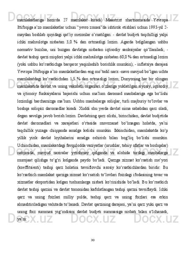 mamlakatlariga   hozirda   27   mamlakat   kiradi)   Maastrixt   shartnomasida   Yevropa
Ittifoqiga a’zo mamlakatlar uchun “yevro zonasi”da ishtirok etishlari uchun 1993-yil 2-
maydan boshlab quyidagi qat’iy mezonlar o‘rnatilgan: - davlat budjeti taqchilligi yalpi
ichki   mahsulotga   nisbatan   3,0   %   dan   ortmasligi   lozim.   Agarda   belgilangan   ushbu
normativ   buzilsa,   uni   buzgan   davlatga   nisbatan   iqtisodiy   sanksiyalar   qo‘llaniladi;   -
davlat tashqi qarzi miqdori yalpi ichki mahsulotga nisbatan 60,0 % dan ortmasligi lozim
(yoki ushbu ko‘rsatkichga barqaror yaqinlashib borishlik mumkin); - inflatsiya darajasi
Yevropa Ittifoqiga a’zo mamlakatlardan eng mo’tadil narx -navo mavjud bo‘lgan uchta
mamlakatdagi   ko‘rsatkichdan   1,5   %   dan   ortmasligi   lozim;   Dunyoning   har   bir   olingan
mamlakatida davlat va uning vakolatli organlari o‘zlariga yuklatilgan siyosiy, iqtisodiy
va   ijtimoiy   funksiyalarni   bajarishi   uchun   ma’lum   daromad   manbalariga   ega   bo‘lishi
lozimligi  barchamizga  ma’lum. Ushbu  manbalarga soliqlar, turli  majburiy to‘lovlar  va
boshqa   soliqsiz   daromadlar   kiradi.   Xuddi   shu   yerda   davlat   nima   sababdan   qarz   oladi,
degan savolga javob berish lozim. Davlatning qarz olishi, birinchidan, davlat budjetida
davlat   daromadlari   va   xarajatlari   o‘rtasida   muvozanat   bo‘lmagan   holatda,   ya’ni
taqchillik   yuzaga   chiqqanda   amalga   kelishi   mumkin.   Ikkinchidan,   mamlakatda   ko‘p
yillik   yirik   davlat   loyihalarini   amalga   oshirish   bilan   bog‘liq   bo‘lishi   mumkin.
Uchinchidan, mamlakatdagi favqulodda vaziyatlar (urushlar, tabiiy ofatlar va boshqalar)
natijasida,   mavjud   zaxiralar   yetishmay   qolganda   va   alohida   turdagi   manbalarga
murojaat   qilishga   to‘g‘ri   kelganda   paydo   bo‘ladi.   Qarzga   xizmat   ko‘rsatish   me’yori
(koeffitsienti)   tashqi   qarz   holatini   tavsiflovchi   asosiy   ko‘rsatkichlardan   biridir.   Bu
ko‘rsatkich mamlakat qarziga xizmat ko‘rsatish to‘lovlari foizdagi ifodasining tovar va
xizmatlar   eksportidan   kelgan   tushumlarga   nisbati   ko‘rinishida   bo‘ladi.   Bu   ko‘rsatkich
davlat tashqi qarzini va davlat tomonidan kafolatlangan tashqi qarzni tavsiflaydi. Ichki
qarz   va   uning   foizlari   milliy   pulda,   tashqi   qarz   va   uning   foizlari   esa   erkin
almashtiriladigan valutada to‘lanadi. Davlat qarzining darajasi, ya’ni qarz yuki qarz va
uning   foiz   summasi   yig‘indisini   davlat   budjeti   summasiga   nisbati   bilan   o‘lchanadi,
ya’ni: 
30