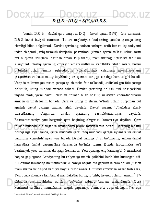        
bunda:   D.Q.B   –   davlat   qarz   darajasi,   D.Q   –   davlat   qarzi,   S   (%)   –foiz   summasi,
D.B.S-davlat   budjeti   summasi.   To‘lov   majburiyati   budjetning   qancha   qismiga   teng
ekanligi   bilan   belgilanadi.   Davlat   qarzining   haddan   tashqari   ortib   ketishi   iqtisodiyotni
izdan chiqaradi, xalq turmush darajasini pasaytiradi (chunki qarzni to‘lash uchun zarur
pul   budjetda   soliqlarni   oshirish   orqali   to‘planadi),   mamlakatdagi   iqtisodiy   faollikni
susaytiradi. Tashqi qarzning ko‘payib ketishi milliy mustaqillikka tahdid soladi, undan
qutulishi   uchun   milliy   iqtisodiyotni   yuksaltirishga   ketadigan   investitsiyalarni
qisqartirish   va   hatto   milliy   boylikning   bir   qismini   xorijga   sotishga   ham   to‘g‘ri   keladi.
Vaqtida to‘lanmagan tashqi qarzga qo‘shimcha foiz to‘lanadi, undiriladigan foiz qarzga
qo‘shilib,   uning   miqdori   yanada   oshadi.   Davlat   qarzining   bo‘lishi   uni   boshqarishni
taqozo   etadi,   ya’ni   qarzni   olish   va   to‘lash   bilan   bog‘liq   muayyan   chora-tadbirlarni
amalga   oshirish   lozim   bo‘ladi.   Qarz   va   uning   foizlarini   to‘lash   uchun   budjetdan   pul
ajratish   davlat   qarziga   xizmat   qilish   deyiladi.   Davlat   qarzini   to‘lashdagi   shart-
sharoitlarning   o‘zgarishi   davlat   qarzining   restrukturizatsiyasi   deyiladi.
Restrukturizatsiya   yuz   berganda   qarz   haqining   o‘zgarishi   konversiya   deyiladi.   Qarz
to‘lash muddati cho‘zilganda davlat qarzi prolongatsiyasi  yuz beradi. Qarzning bir turi
boshqasiga   aylanganda,   qisqa   muddatli   qarz   uzoq   muddatli   qarzga   aylanadi   va   davlat
qarzining   konsolidatsiyasi   yuz   beradi.   Davlat   qarziga   o‘rin   bo‘lmasligi   uchun   davlat
harajatlari   davlat   daromadlari   darajasida   bo‘lishi   lozim.   Bunda   taqchillikka   yo‘l
berilmaydi   yoki  minimal   darajaga  keltiriladi. Yevropadagi   eng kambag‘al   5 mamlakat
haqida   gapirganda   Latviyaning   bu   ro‘yxatga   tushib   qolishini   hech   kim   kutmagan   edi.
Bu kutilmagan antiqa ko‘rsatkichdir. Albaniya haqida esa gapirmasa ham bo‘ladi, ushbu
mamlakatda  velosiped  haqiqiy boylik  hisoblanadi.  Umumiy ro‘yxatga  nazar   tashlasak,
Yevropada shunday kambag‘al mamlakatlar borligini bilib, hayron qolish mumkin. 3
 17-
oktabrda   qashshoqlikdan   qutulish   bo‘yicha   xalqaro   bayram   nishonlanadi.   Qora
kontinent   va   Sharq   mamlakatlari   haqida   gapirmay,   o‘zini-o‘zi   boqa   oladigan   Yevropa
3
 Nyu-York Times” jurnali Nyu-York 2013-yil 5-son
31 