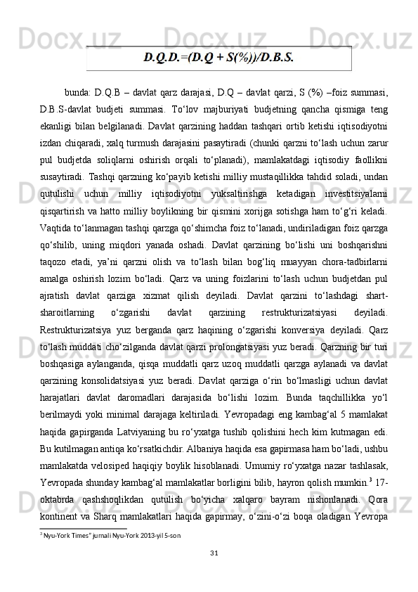 bunda:   D.Q.B   –   davlat   qarz   darajasi,   D.Q   –   davlat   qarzi,   S   (%)   –foiz   summasi,
D.B.S-davlat   budjeti   summasi.   To‘lov   majburiyati   budjetning   qancha   qismiga   teng
ekanligi   bilan   belgilanadi.   Davlat   qarzining   haddan   tashqari   ortib   ketishi   iqtisodiyotni
izdan chiqaradi, xalq turmush darajasini pasaytiradi (chunki qarzni to‘lash uchun zarur
pul   budjetda   soliqlarni   oshirish   orqali   to‘planadi),   mamlakatdagi   iqtisodiy   faollikni
susaytiradi. Tashqi qarzning ko‘payib ketishi milliy mustaqillikka tahdid soladi, undan
qutulishi   uchun   milliy   iqtisodiyotni   yuksaltirishga   ketadigan   investitsiyalarni
qisqartirish   va   hatto   milliy   boylikning   bir   qismini   xorijga   sotishga   ham   to‘g‘ri   keladi.
Vaqtida to‘lanmagan tashqi qarzga qo‘shimcha foiz to‘lanadi, undiriladigan foiz qarzga
qo‘shilib,   uning   miqdori   yanada   oshadi.   Davlat   qarzining   bo‘lishi   uni   boshqarishni
taqozo   etadi,   ya’ni   qarzni   olish   va   to‘lash   bilan   bog‘liq   muayyan   chora-tadbirlarni
amalga   oshirish   lozim   bo‘ladi.   Qarz   va   uning   foizlarini   to‘lash   uchun   budjetdan   pul
ajratish   davlat   qarziga   xizmat   qilish   deyiladi.   Davlat   qarzini   to‘lashdagi   shart-
sharoitlarning   o‘zgarishi   davlat   qarzining   restrukturizatsiyasi   deyiladi.
Restrukturizatsiya   yuz   berganda   qarz   haqining   o‘zgarishi   konversiya   deyiladi.   Qarz
to‘lash muddati cho‘zilganda davlat qarzi prolongatsiyasi  yuz beradi. Qarzning bir turi
boshqasiga   aylanganda,   qisqa   muddatli   qarz   uzoq   muddatli   qarzga   aylanadi   va   davlat
qarzining   konsolidatsiyasi   yuz   beradi.   Davlat   qarziga   o‘rin   bo‘lmasligi   uchun   davlat
harajatlari   davlat   daromadlari   darajasida   bo‘lishi   lozim.   Bunda   taqchillikka   yo‘l
berilmaydi   yoki  minimal   darajaga  keltiriladi. Yevropadagi   eng kambag‘al   5 mamlakat
haqida   gapirganda   Latviyaning   bu   ro‘yxatga   tushib   qolishini   hech   kim   kutmagan   edi.
Bu kutilmagan antiqa ko‘rsatkichdir. Albaniya haqida esa gapirmasa ham bo‘ladi, ushbu
mamlakatda  velosiped  haqiqiy boylik  hisoblanadi.  Umumiy ro‘yxatga  nazar   tashlasak,
Yevropada shunday kambag‘al mamlakatlar borligini bilib, hayron qolish mumkin. 3
 17-
oktabrda   qashshoqlikdan   qutulish   bo‘yicha   xalqaro   bayram   nishonlanadi.   Qora
kontinent   va   Sharq   mamlakatlari   haqida   gapirmay,   o‘zini-o‘zi   boqa   oladigan   Yevropa
3
 Nyu-York Times” jurnali Nyu-York 2013-yil 5-son
31