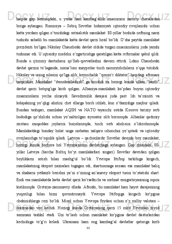 haqida   gap   ketmoqdaki,   u   yerda   ham   kambag‘allik   muammosi   zaruriy   choralardan
biriga   aylangan.   Ruminiya   –   Sobiq   Sovetlar   hokimiyati   iqtisodiy   rivojlanishi   uchun
katta yordam qilgan o‘tmishdagi sotsialistik mamlakat. 80-yillar boshida neftning narxi
tushishi sababli bu mamlakatda katta davlat qarzi hosil bo‘ldi. O‘sha paytda mamlakat
prezidenti  bo‘lgan Nikolay Chausheski  davlat  oldida turgan muammolarni  juda yaxshi
tushunar edi. U iqtisodiy modelni o‘zgartirishga qaratilgan katta reformalar qabul qildi.
Bunda   u   ijtimoiy   dasturlarni   qo‘llab-quvvatlashni   davom   ettirdi.   Lekin   Chausheski
davlat   qarzini   to‘laganda,   noma’lum   snayperlar   tinch   namoyishchilarni   o‘qqa   tutishdi.
Nikolay va uning oilasini qo‘lga olib, keyinchalik “qonxo‘r diktator” haqidagi afsonani
tarqatdilar.   Mamlakat   “demokratlashish”   ga   kirishdi   va   hozirgi   kunda   ulkan   “baxtli”
davlat   qarzi   botqog‘iga   kirib   qolgan.   Albaniya-mamlakati   ko‘pdan   buyon   iqtisodiy
muammolarni   yecha   olmaydi.   Savodxonlik   darajasi   juda   past.   Ish   ta’minoti   va
kelajakning   yo‘qligi   aholini   chet   ellarga   borib   ishlab,   kun   o‘tkazishga   majbur   qiladi.
Bundan   tashqari,   mamlakat   AQSH   va   NATO   tayanchi   ostida   Kosovo   tarixiy   serb
hududiga   qo‘shilishi   uchun   yo‘naltirilgan   siyosatni   olib   bormoqda.   Albanlar   qadimiy
xristian   muqaddas   joylarini   buzishmoqda,   tinch   serb   aholisini   o‘ldirishmoqda.
Mamlakatdagi   bunday   holat   unga   nisbatan   xalqaro   ishonchni   yo‘qotadi   va   iqtisodiy
rivojlanishga   to‘sqinlik   qiladi.   Latviya  –  qachonlardir   Sovetlar  davrida  boy  mamlakat,
hozirgi   kunda   bechora   hol   Yevropasimon   davlatchaga   aylangan.   Gap   shundaki,   90-
yillar   Latviya   (barcha   Boltiq   bo‘yi   mamlakatlari   singari)   Sovetlar   davridan   qolgan
boyliklarni   sotish   bilan   mashg‘ul   bo‘ldi.   Yevropa   Ittifoqi   tarkibiga   kirgach,
mamlakatning   eksport   zaxiralari   tugagan   edi,   shartnomaga   asosan   esa   mamlakat   baliq
va   shakarni   yetkazib   berishni   ya’ni   o‘zining   an’anaviy   eksport   turini   to‘xtatishi   shart.
Endi esa mamlakatda katta davlat qarzi ko‘rsatkichi va mehnat emigratsiyasining oqimi
kutilmoqda. Gretsiya-zamonaviy ellada. Afsuski, bu mamlakat ham  hayot  darajasining
yuqoriligi   bilan   bizni   quvontirmaydi.   Yevropa   Ittifoqiga   kirgach   ko‘pgina
chekinishlarga   rozi   bo‘ldi.   Misol   uchun   Yevropa   foydasi   uchun   o‘z   milliy   valutasi   –
draxmadan   voz   kechdi.   Hozirgi   kunda   Gretsiyaning   qarzi   15   mlrd   Yevrodan   ziyod
summani   tashkil   etadi.   Uni   to‘lash   uchun   mamlakat   ko‘pgina   davlat   dasturlaridan
kechishiga   to‘g‘ri   keladi.   Ukrainani   ham   eng   kambag‘al   davlatlar   qatoriga   kirib
32 