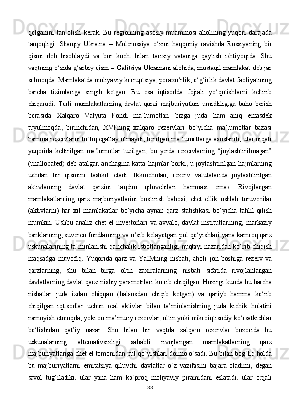 qolganini   tan   olish   kerak.   Bu   regionning   asosiy   muammosi   aholining   yuqori   darajada
tarqoqligi.   Sharqiy   Ukraina   –   Molorossiya   o‘zini   haqqoniy   ravishda   Rossiyaning   bir
qismi   deb   hisoblaydi   va   bor   kuchi   bilan   tarixiy   vataniga   qaytish   ishtiyoqida.   Shu
vaqtning o‘zida g‘arbiy qism – Galitsiya Ukrainani alohida, mustaqil mamlakat deb jar
solmoqda. Mamlakatda moliyaviy korruptsiya, poraxo‘rlik, o‘g‘irlik davlat faoliyatining
barcha   tizimlariga   singib   ketgan.   Bu   esa   iqtisodda   fojiali   yo‘qotishlarni   keltirib
chiqaradi.   Turli   mamlakatlarning   davlat   qarzi   majburiyatlari   umidliligiga   baho   berish
borasida   Xalqaro   Valyuta   Fondi   ma’lumotlari   bizga   juda   ham   aniq   emasdek
tuyulmoqda,   birinchidan,   XVFning   xalqaro   rezervlari   bo‘yicha   ma’lumotlar   bazasi
hamma rezervlarni to‘liq egallay olmaydi, berilgan ma’lumotlarga asoslanib, ular orqali
yuqorida   keltirilgan   ma’lumotlar   tuzilgan,   bu   yerda   rezervlarning   “joylashtirilmagan”
(unallocated)   deb   atalgan   anchagina   katta   hajmlar   borki,   u   joylashtirilgan   hajmlarning
uchdan   bir   qismini   tashkil   etadi.   Ikkinchidan,   rezerv   valutalarida   joylashtirilgan
aktivlarning   davlat   qarzini   taqdim   qiluvchilari   hammasi   emas.   Rivojlangan
mamlakatlarning   qarz   majburiyatlarini   bostirish   bahosi,   chet   ellik   ushlab   turuvchilar
(aktivlarni)   har   xil   mamlakatlar   bo‘yicha   aynan   qarz   statistikasi   bo‘yicha   tahlil   qilish
mumkin.   Ushbu   analiz   chet   el   investorlari   va   avvalo,   davlat   institutlarining,   markaziy
banklarning, suveren fondlarning va o‘sib kelayotgan pul qo‘yishlari yana kamroq qarz
uskunalarining ta’minlanishi qanchalik isbotlanganligi nuqtayi nazaridan ko‘rib chiqish
maqsadga   muvofiq.   Yuqorida   qarz   va   YaIMning   nisbati,   aholi   jon   boshiga   rezerv   va
qarzlarning,   shu   bilan   birga   oltin   zaxiralarining   nisbati   sifatida   rivojlanlangan
davlatlarning davlat qarzi nisbiy parametrlari ko‘rib chiqilgan. Hozirgi kunda bu barcha
nisbatlar   juda   izdan   chiqqan   (balansdan   chiqib   ketgan)   va   qariyb   hamma   ko‘rib
chiqilgan   iqtisodlar   uchun   real   aktivlar   bilan   ta’minlanishning   juda   kichik   holatini
namoyish etmoqda, yoki bu ma’muriy rezervlar, oltin yoki mikroiqtisodiy ko‘rsatkichlar
bo‘lishidan   qat’iy   nazar.   Shu   bilan   bir   vaqtda   xalqaro   rezervlar   bozorida   bu
uskunalarning   alternativsizligi   sababli   rivojlangan   mamlakatlarning   qarz
majburiyatlariga chet el tomonidan pul qo‘yishlari doimo o‘sadi. Bu bilan bog‘liq holda
bu   majburiyatlarni   emitatsiya   qiluvchi   davlatlar   o‘z   vazifasini   bajara   oladimi,   degan
savol   tug‘iladiki,   ular   yana   ham   ko‘proq   moliyaviy   piramidani   eslatadi,   ular   orqali
33